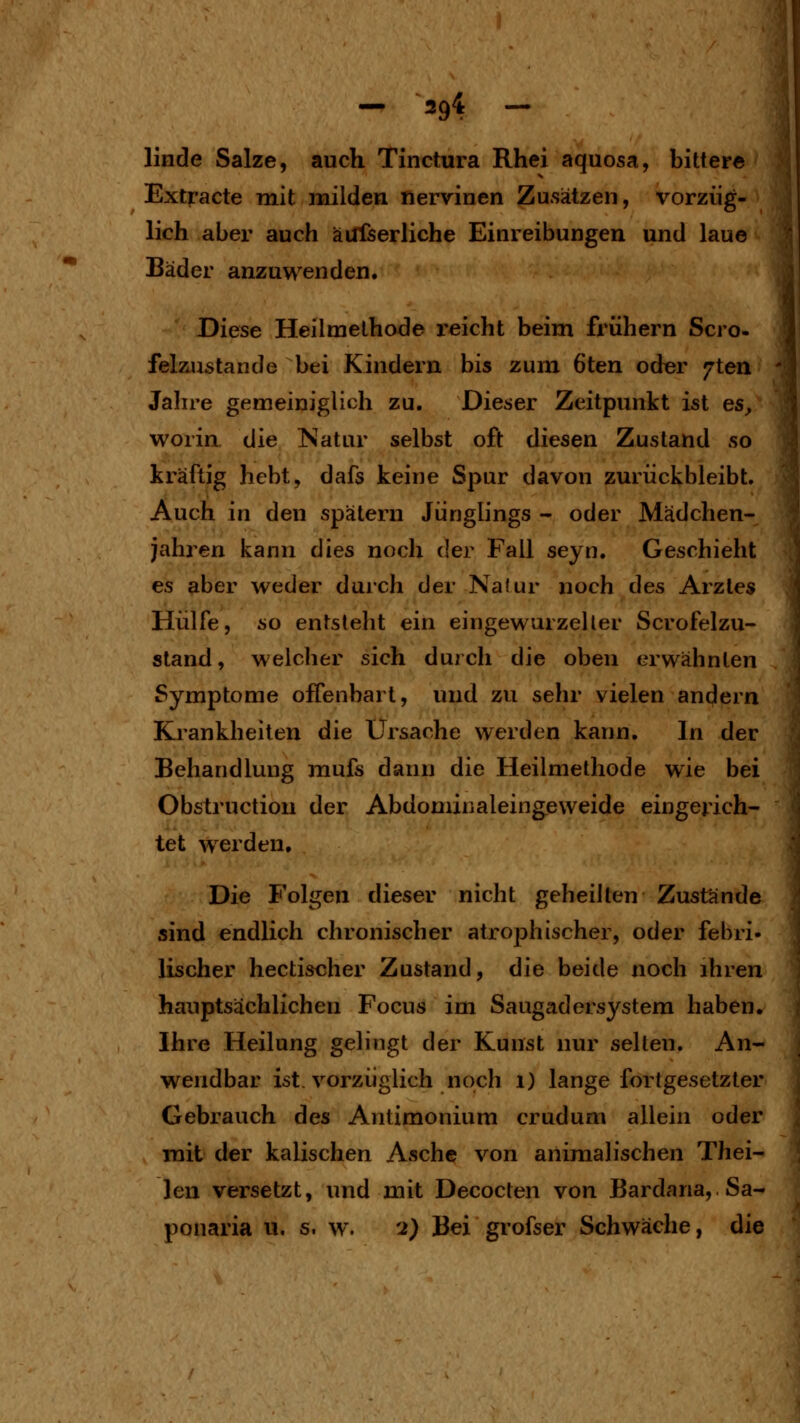 linde Salze, auch Tinctura Rhei aquosa, bittere Extracte mit milden nervinen Zusätzen, vorzüg- lich aber auch äüfserliche Einreibungen und laue Bäder anzuwenden. Diese Heilmethode i'eicht beim frühern Scro- felsiustande bei Kindern bis zum 6ten oder 7tea Jalire gemeiniglich zu. Dieser Zeitpunkt ist es, woria die Natur selbst oft diesen Zustand so kräftig hebt, dafs keine Spur davon zurückbleibt. Auch in den spätem Jünglings - oder Mädchen- jahren kann dies noch der Fall seyn. Geschieht es aber weder durch der Naiur noch des Arztes Hülfe, so entsteht ein eingewurzelter Scrofelzu- stand, welcher sich durch die oben erwähnten Symptome offenbart, und zu sehr vielen andern Krankheiten die Ursache werden kann. In der Behandlung mufs dann die Heilmethode wie bei Obstruction der Abdonürialeingeweide eingerich- tet werden. Die Folgen dieser nicht geheilten Zustände aind endlich chronischer atrophischer, oder febri- lischer hectiseher Zustand, die beide noch ihren hauptsächlichen Focus im Saugadersystem haben. Ihre Heilung gelingt der Kunst nur selten. An- wendbar ist. vorzüglich noch i) lange fortgesetzter Gebrauch des Antimonium crudum allein oder mit der kaiischen Asche von animalischen Thei- len versetzt, und mit Decocten von Bardana, Sa- ponaria u. s. w. 2) Bei grofser Schwäche, die
