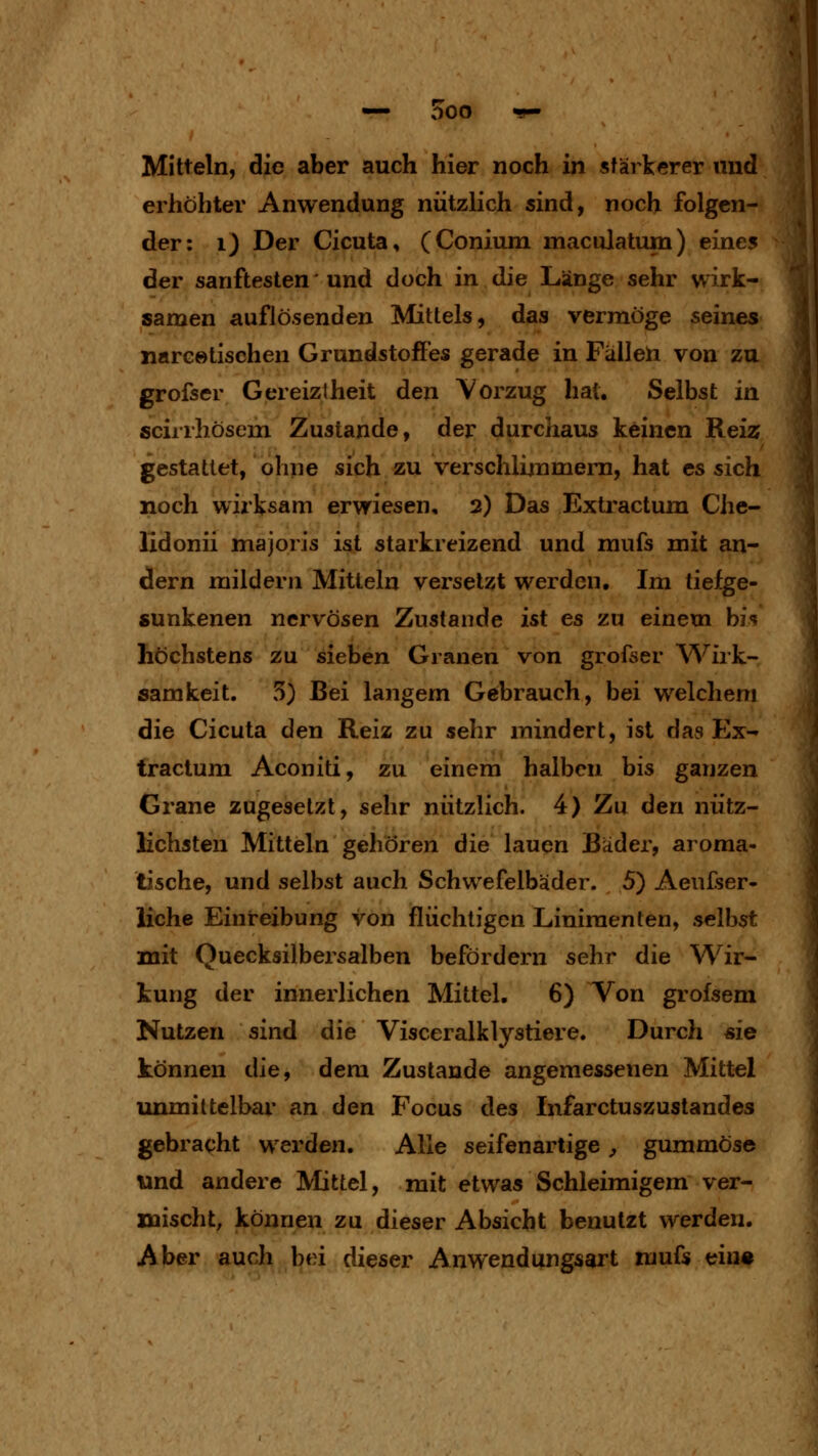 Mitteln, die aber auch hier noch in stärkerer und erhöhter Anwendung nützlich sind, noch folgen- der: ij Der Cicuta, (Conium maculatum) eines der sanftesten' und doch in die Länge sehr wirk- samen auflösenden Mittels, das vermöge seines narcetischen Grundstoffes gerade in Fällen von zu grofser Gereiztheit den Vorzug hat. Selbst in scirrhösem Zustande, der durchaus keinen Reiz gestattet, ohne sich zu verschlijumem, hat es sich noch wirksam erwiesen, 2) Das Extractum Che- lidonii majoris ist starkreizend und mufs mit an- dern mildern Mitteln versetzt werden. Im liefge- sunkenen nervösen Zustande ist es zu einem bi'? höchstens zu sieben Granen von grofser Wirk- samkeit. 5) Bei langem Gebrauch, bei welchem die Cicuta den Reiz zu sehr mindert, ist das Ex- tractum Aconiti, zu einem halben bis ganzen Grane zugesetzt, sehr nützlich. 4) Zu den nütz- lichsten Mitteln gehören die lauen Bäder, aroma- tische, und selbst auch Schwefelbäder. 5) Aeufser- üchc Einreibung von flüchtigen Linimenten, selbst mit Quecksilbersalben befördern sehr die Wir- kung der innerlichen Mittel. 6) Von grofsem Nutzen sind die Visceralklystiere. Durch sie können die, dem Zustande angemessenen Mittel immiltelbar an den Focus des Infarctuszustandes gebracht werden. Alle seifenartige, gummöse und andere Mittel, mit etwas Schleimigem ver- mischt, können zu dieser Absicht benutzt werden. Aber auch bei dieser Anwendungsart mufs ein«