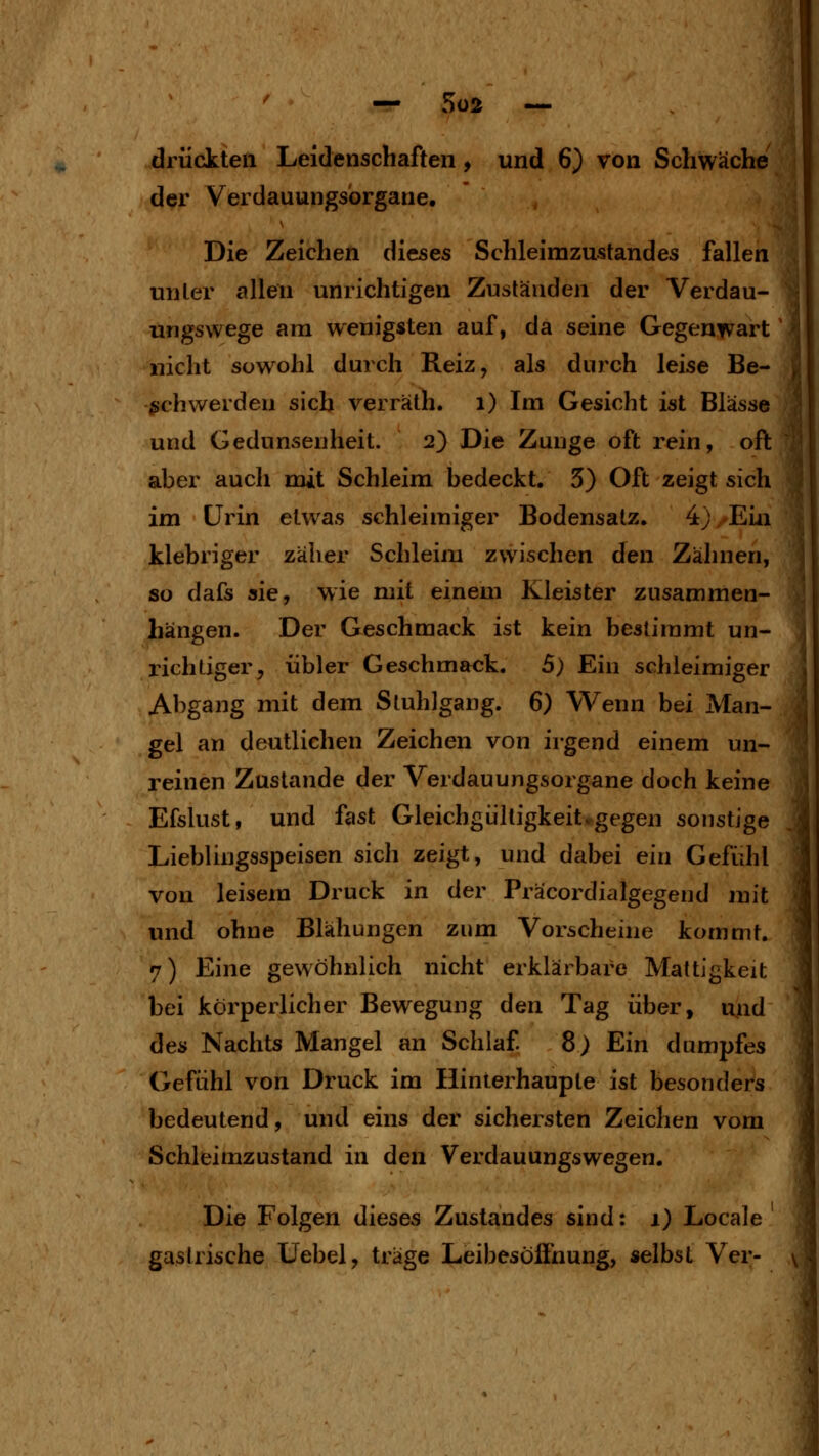 ' — 5ü2 — drückten Leidenschaften , und 6) von Schwäche der Verdauungsbrgane, Die Zeichen dieses Schleimzustandes fallen unter allen unrichtigen Zuständen der Verdau- ungswege am wenigsten auf, da seine Gegenwart nicht sowohl durch Reiz, als durch leise Be- |l geh werden sich verräth. i) Im Gesicht ist Blässe und Gedunsenheit. 2) Die Zunge oft rein, oft aber auch mit Schleim bedeckt. 5) Oft zeigt sich im Urin etwas schleimiger Bodensatz. 4) -Ein klebriger zäher Schleim zwischen den Zähnen, so dafs sie, wie mit einem Kleister zusammen- hängen. Der Geschmack ist kein bestimmt un- richtiger, übler Geschmack. 5) Ein schleimiger Abgang mit dem Stuhlgang. 6) Wenn bei Man- gel an deutlichen Zeichen von irgend einem un- reinen Zustande der Verdauungsorgane doch keine Efslust, und fast Gleichgültigkeit.gegen sonstige Lieblingsspeisen sich zeigt, und dabei ein Gefühl von leisem Druck in der Präcordialgegend mit und ohne Blähungen zum Vorscheine kommt. 7) Eine gewöhnlich nicht erklärbare Mattigkeit bei körperlicher Bewegung den Tag über, uud des Nachts Mangel an Schlaf 8) Ein dumpfes Gefühl von Druck im Hinterhauple ist besonders bedeutend, und eins der sichersten Zeichen vom Schleimzustand in den Verdauungswegen. Die Folgen dieses Zustandes sind: 1) Locale gastrische Uebel, träge Leibesöflhung, selbst Ver-