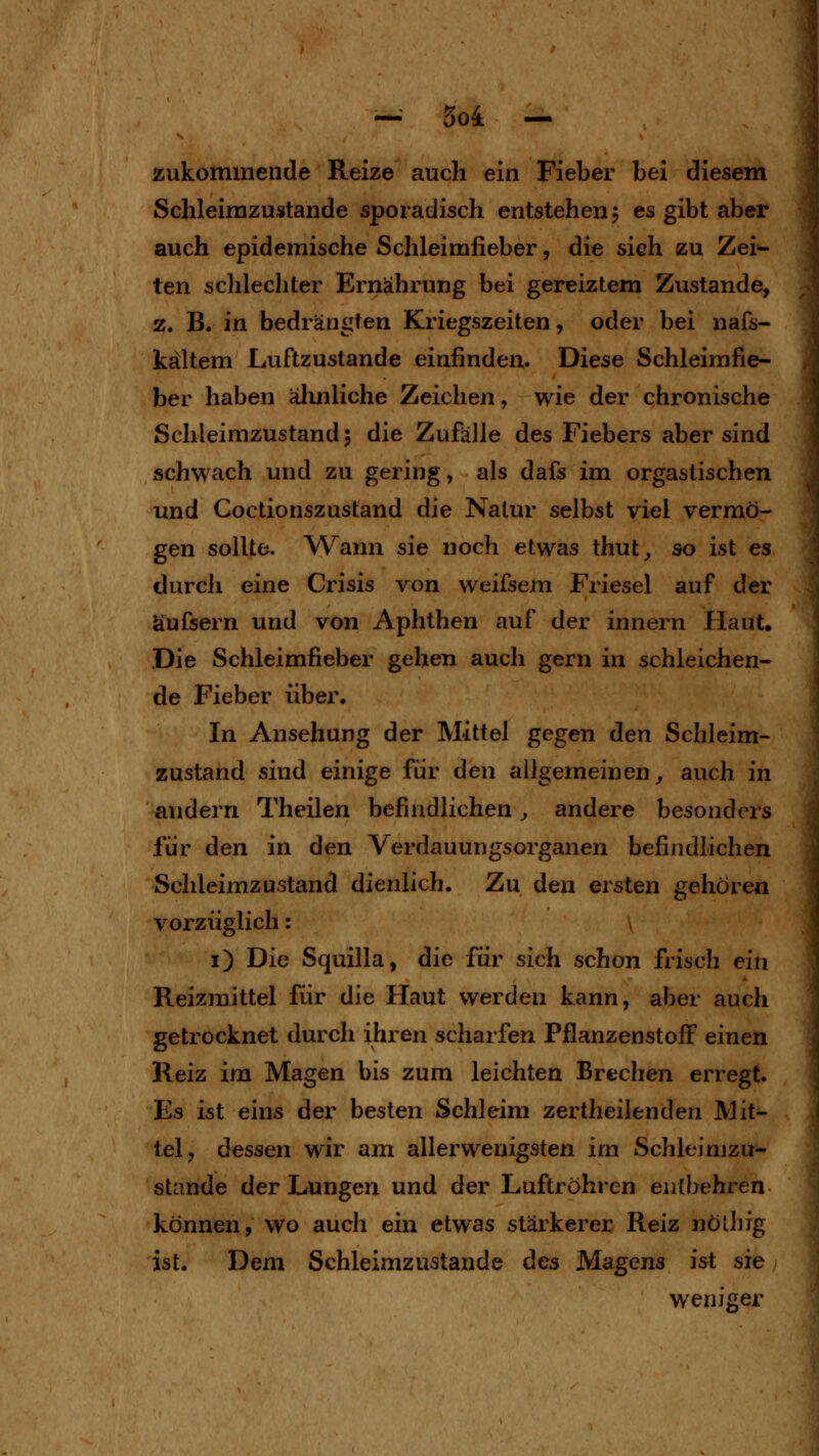 zukommende Reize auch ein Fieber bei diesem Schleirazustande sporadisch entstehen 5 es gibt aber auch epidemische Schleimfieber, die sich zu Zei^ ten schlecliter Ernährung bei gereiztem Zustande, z. B. in bedrängten Kriegszeiten, oder bei nafs- kältem Luftzustande einfinden. Diese Schleimfie- ber haben älmliche Zeichen, wie der chronische Schleimzustand 5 die Zufälle des Fiebers aber sind schwach und zu gering, als dafs im orgastischen und Coctionszustand die Natur selbst viel vermö- gen sollte. W^ann sie noch etwas thut^ so ist es durcli eine Crisis von weifsem Friesel auf der äufsern und von Aphthen auf der innern Haut. Die Schleimfieber gehen auch gern in schleichen- de Fieber über. In Ansehung der Mittel gegen den Schleim- zustand sind einige für den allgemeinen^ auch in andern Theilen befindlichen, andere besonders für den in den Verdauungsorganen befindlichen Schleimzustand dienlich. Zu den ersten gehören vorzüglich: y i) Die Squilla, die für sich schon frisch ein Reizmittel für die Haut werden kann, aber auch getrocknet durch ihren scharfen Pflanzenstoff einen Reiz im Magen bis zum leichten Brechen erregt. Es ist eins der besten Schleim zertheilenden Mit- tel, dessen wir am allerwenigsten im Schleimzu- stande der Lungen und der Luftröhren entbehren können, wo auch ein etwas stärkerer Reiz nöüifg ist. Dem Schleimzustande des Magens ist sie weniger