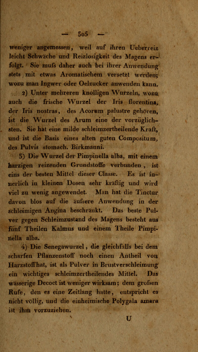 weniger angemessen, weil auf ihren Ueberieiz leicht Schwäche und Reizlosigkeit des Magens er- folgt. Sie mufs daher auch bei ihrer Anwendung stets mit etwas Aromatischem versetzt werden; wozu man Ingwer oder Oelzucker anwenden kann. 2) Unter mehreren knolligen Wurzeln, wozu auch die frische AVurzel der Iris florentina, der Iris nostras, des Acorwm palustre gehören, ist die Wurzel des Arum eine der vorzüglich- sten. Sie hat eine milde schleirazertheilende Kraft, und ist die Basis eines alten guten Compositum;, des Pulvis stomach. Birkmanni. 5) Die Wurzel dei* Pimpinella alba, mit einem harzigen reizenden Grundstoffe verbunden , ist eins der besten Mittel dieser Classe. Es ist in-' nerlich in kleinen Dosen sehr kräftig und wird viel zu wenig angewendet. Man hat die Tinctur davon blos auf die äufsere Anwendung in der schleimigen Angina beschränkt. Das beste Pul- ver gegen Schleimzustand des Magens besteht aus fünf Theilen Kalmus und einem Theile Pimpi- nella alba. 4) Die Senegawurzel, die gleichfalls bei dem scharfen Pflanzenstoft' noch einen Antheil voij Harzstoffhat, ist als Pulver in Brustverschleimung ein wichtiges schleimzertheilendes Mittel. Das wässerige Decoct ist weniger wirksam; dem grofsen Rufe, den es eine Zeitlang hatte, entspricht es nicht völlig, und die einheimische Polygala amara ist ihrti vorzuziehen. ü