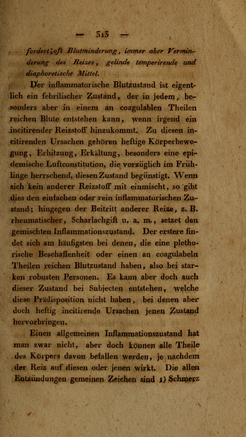 fordertloft Blutminderung, immer aber Verminr- derung den Reizes, gelinde temperirende und diaphoretische Mittel. per inflammatorische Blutzustand ist eigent- lich ein febrilischer Zustand, der in jedem, be- sonders aber in einem an coagulablen Theilen reichen Blute entstehen kann, wenn irgend ein jncitirender Reizstoff hinzukommt. Zu diesen in- citirenden Ursachen gehören heftige Körperbewe- gung, Erhitzung, Erkältung, besonders eine epi- demische Luftconstitution, die vorzüglich im Friih- linge herrschend, diesen Zustand begünstigt. Wenn sich kein anderer Reizstoff mit einmischt, so gibt dies den einfachen oder rein inflammatorischen Zu- stand; hingegen der Beitritt anderer Reiae, z.B. rheumatischer, Scharlachgifi; u. a, m., setzet den gemischten Inflammationszystand. Der erstere fin- det sich am häufigsten bei denen, die eine pletho- rische Beschafienheit oder einen an coagulabeln Theilen reichen Blutzustand haben, also bei star- ken robusten Personen. Es kann aber doch auch dieser Zustand bei Subjecten entstehen, welche diese Prädisposition nicht haben, bei denen aber doch heftig incitirende Ursachen jenen Zustapd hervorbringen. Einen allgemeinen Inflammationszustand hat man zwar nicht, aber doch könneji alle Theile des Körpers davon befallen werden» je nachdem der Reiz auf diesen oder jenen wirkt. Die allen Entzündungen gemeinen Zeichen sind i) Schmerz