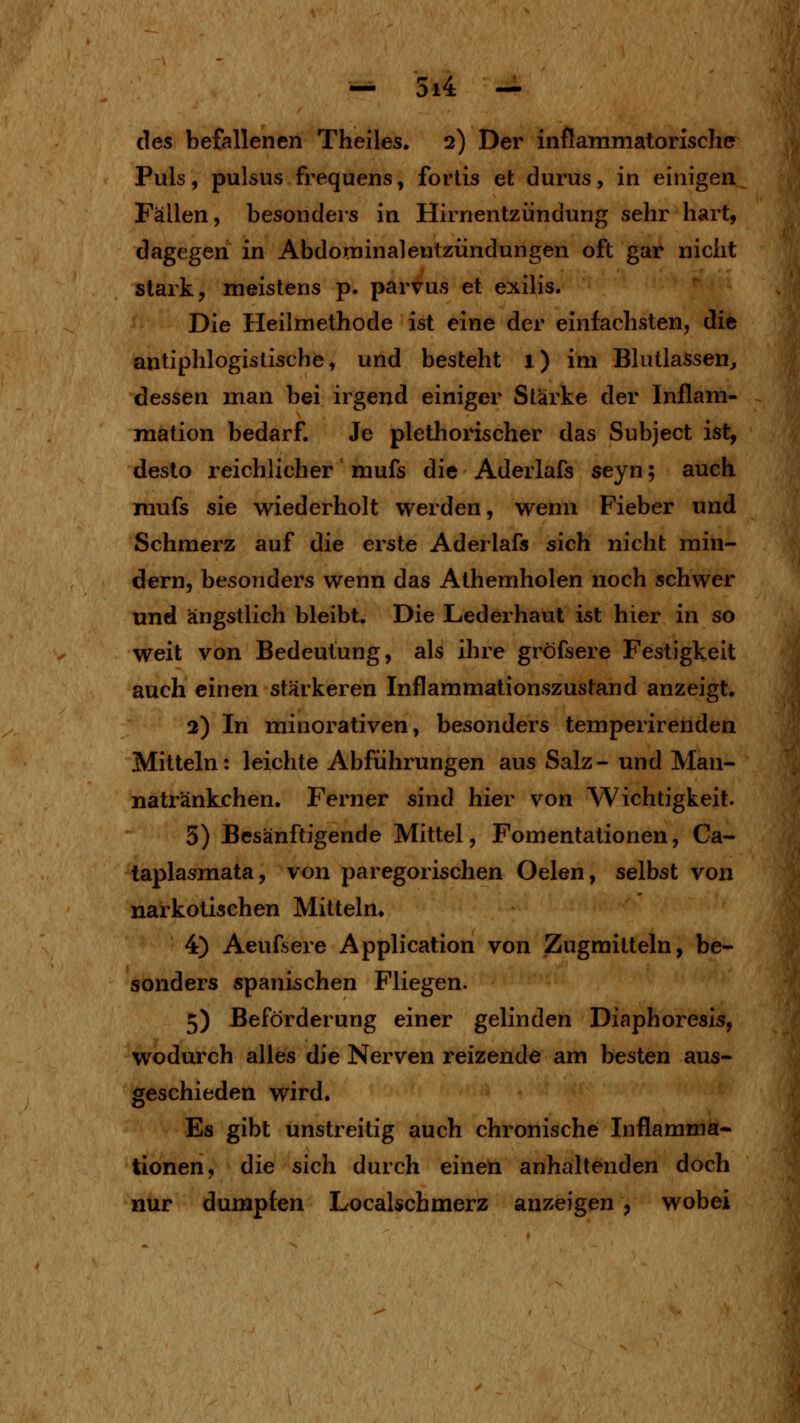 des befallenen Theiles. 2) Der inflammatorische Puls, pulsus frequens, forlis et durus, in einigen Fällen, besonders in Hirnentzündung sehr hart, dagegen in Abdominalentzündungen oft gar nicht stark, meistens p. parvus et exilis. Die Heilmethode ist eine der einfachsten, die antiphlogistische, und besteht 1) im Blutlassen, dessen man bei irgend einiger Stärke der Inflam- raation bedarf. Je plethorischer das Subject ist, desto reichlicher mufs die Aderlafs seyn; auch mufs sie wiederholt werden, wenn Fieber und Schmerz auf die erste Aderlafs sich nicht min- dern, besonders wenn das Athemholen noch schwer und ängstlich bleibt. Die Lederhaut ist hier in so weit von Bedeutung, als ihre gröfsere Festigkeit auch einen stärkeren Inflammationszustand anzeigt. 2) In minorativen, besonders temperirenden Mitteln: leichte Abführungen aus Salz- und Man- natränkchen. Ferner sind hier von Wichtigkeit. 5) Besänftigende Mittel, Fomentationen, Ca- taplasmata, von paregorischen Oelen, selbst von narkotischen Mitteln. 4) Aeuf'>ere Application von Zugmitteln, be- sonders spanischen Fliegen. 5) Beförderung einer gelinden Diaphoresis, wodurch alles die Nerven reizende am besten aus- geschieden wird. Es gibt unstreitig auch chronische Inflamma- tionen, die sich durch einen anhaltenden doch nur dumpfen Localschmerz anzeigen, wobei
