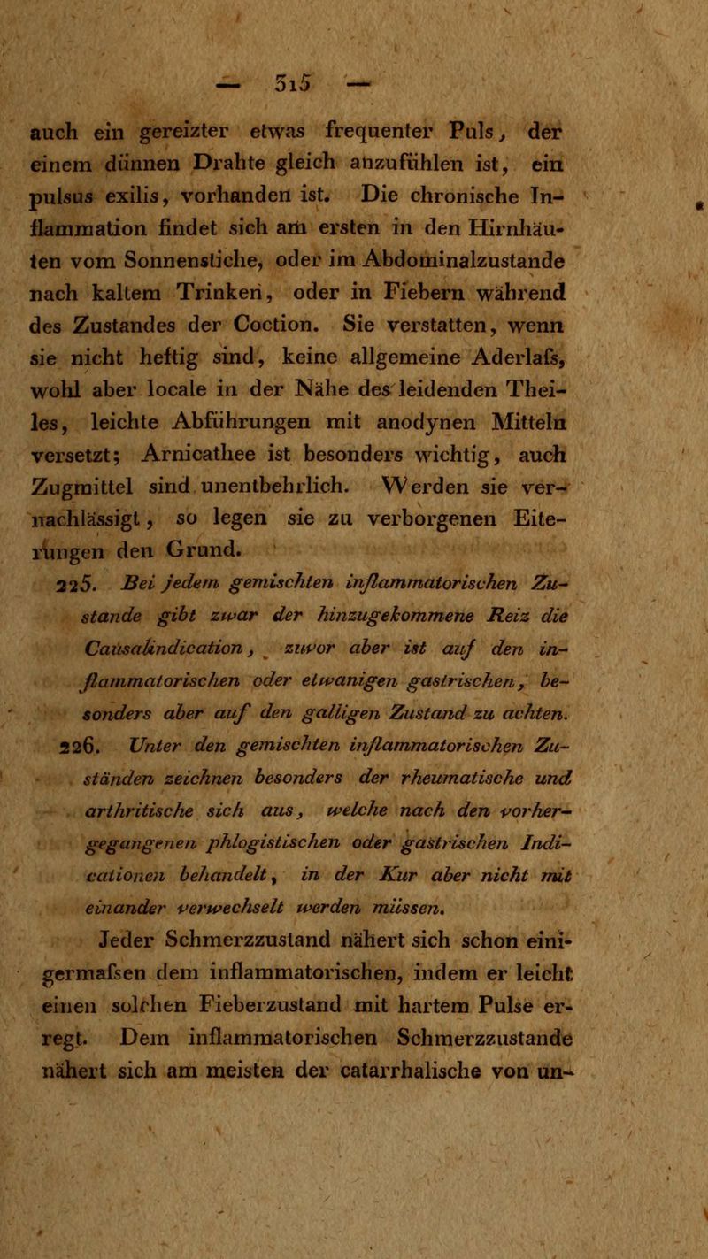 auch ein gereizter etwas frequenter Puls ^ der einem dünnen Drahte gleich anzufühlen ist, ein pulsus exilis, vorhanden ist. Die chronische Tn- flamniation findet sich aöa ersten in den Hirnhäu- ten vom Sonnenstiche, oder im Abdominalzustande nach kaltem Trinken, oder in Fiebern während des Zustandes der Coction. Sie verstatten, wenn sie nicht heftig sind, keine allgemeine Aderlafs, wohl aber locale in der Nähe des leidenden Thei- les, leichte Abführungen mit anodynen Mitteln versetzt; Arnicathee ist besonders wichtig, auch Zugmittel sind unentbehrlich. Werden sie ver- nachlässigt , so legen sie zu verborgenen Eite- rungen den Grund. 225. JB^i^ Jedem gemischten inflammatorUvhen Zu^ Stande gibt zwar der liinzugehom^mene Reiz die Caiisalindication, zuvor aber ist auj den in^ ßammatorischen oder etwanigen gastrischen, be- sonders aber auf den galligen Zustand zu achten. 226. Unter den gemischten inflammatorischen Zu- ständen zeichnen besonders der rheumatische und arthritische sich aus, welche nach den vorher^- gegangenen phlogistischen oder gastrischen Indi- caiione?i behandelt^ in der Kur aber nicht mit einander verwechselt werden müssen» Jeder Schmerzzustand nähert sich schon eini- germafsen dem inflammatorischen, indem er leicht einen solchen Fieberzustand mit hartem Pulse er- regt. Dem inflammatorischen Schmerzzustande nähert sich am meisten der catarrhaiische von un-