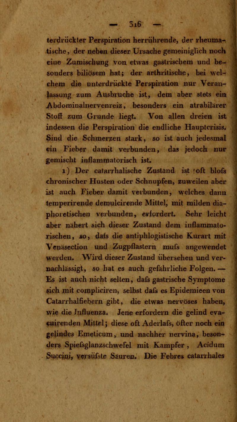 terdriickter Perspiration herrührende, der rheuma- tische , der nehen dieser Ursache gemeiniglich noch eine Zumischung von etwas gastrischem und be- sonders biliösem hat; der arthritische, bei wel- chem die unterdrückte Perspii'ation nur Veran- lassung zum Ausbi'uche ist, dem aber stets ein Abdorainalnervenreiz, besonders ein atrabilärer Stoff zum Grunde liegt. Von allen dreien ist indessen die Perspiration die endliche Hauptcrisis. $ind die Schmerj^en stark, so ist auch jedesmal ein Fieber damit verbunden, das jedoch nur gemischt inflammatorisch ist. i) Der catarrhalische Zustand ist :oft blofs chronischer Husten oder Sclinupfen, zuweilen aber ist auch Fieber damit verbunden, welches dann temperirende demulcirende Mittel, mit milden dia- phoretischen verbunden, erfordert. Sehr leicht aber nähert sich dieser Zustand dem inflammato- rischen, *o, dafs die antiphlogistische Kurart mit Venäscction und Zugpflastern mufs angewendet werden. Wird dieser Zustand übersehen und ver- Dachlässigt, so hat es auch gefährliche Folgen. — Es ist auch nicht selten, dafs gastrische Symptome sich mit compliciren, selbst dafs es Epidemieen von Catarrhalfiebern gibt, die etwas nervöses haben, wie die Influenza. Jene erfordern die gelind eva- cuirenden Mittel; diese oft Aderlafs, öfter noch ein gelindes Emeticum, und nachher nervina, beson- ders Spiefsglanzschwefel mit Kampfer , Acidum Succinj, vcrsüfste Säuren. Die Febrcs catarrhales