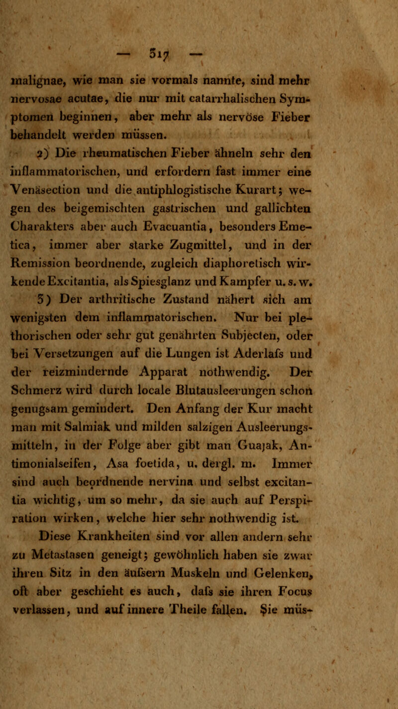 - 317 - malignae, wie man sie vormals nannfe, sind mehr nervüsae acutae, die nur mit catarrhalischen Sym- ptomen beginnen, aber mehr als nervöse Fieber behandelt werden müssen. 2) Die rheumatischen Fieber ähneln sehr den inflammatorischen, und erfordern fast immer eine Venäsection und die antiphlogistische Kurart; we- gen des beigemischten gastrischen und gallichteu Charakters aber auch Evacuantia, besonders Eme- tica, immer aber starke Zugmittel, und in der Remission beordnende, zugleich diaphorelisch wir- kende Excitantia, als Spiesglanz und Kampfer u.s.w« 5) Der arthritische Zustand nähert sich am wenigsten dem inflammatorischen. Nur bei ple- thorischen oder sehr gut genährten Subjeclen, oder bei Versetzungen auf die Lungen ist Aderlafs und der reizmindernde Apparat nothwendig. Der Schmerz wird durch locale Blutausleerungen schon genugsam gemindert. Den Anfang der Kur macht man mit Salmiak und milden salzigen Ausleerungs* mittein, in der Folge aber gibt man Guajak, An- timonialseifen, Asa foetida, u. dergl. m. Immer sind auch bcordnende nervina und selbst excitan- tia wichtig, um so mehr, da sie auch auf Perspi- ration wirken, welche hier sehr nothwendig ist. Diese Krankheiten sind vor allen andern sehr zu Metastasen geneigt^ gewöhnlich haben sie zwar ihren Sitz in den äufsern Muskeln und Gelenken, oft aber geschieht es auch, dafs sie ihren Focus verlassen, und auf innere Theile fallen. ^Ig müs-