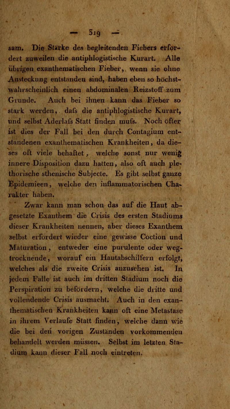 — 5J9 — sann. Die Stärke des begleitenden Fiebers erfor- dert zuweilen die antiphlogistische Kurart. Alle übrigen exantheraatischen Fieber, wenn sie ohne Ansteckung entstanden sind, haben eben so höchst- wahrscheinlich einen abdominalen Reizstoff zum Grunde. Auch bei ihnen kann das Fieber so stark werden, dafs die antiphlogistische Kurart, und selbst Aderlafs Statt findeji mufs. Noch öfter ist dies der Fall bei den durch Contagium ent- standenen exanthemalischen Krankheiten, da die- ses oft viele behaftet;, welche sonst nur wenig innere Disposition dazu hatten, also oft auch ple- thorische sthenische Subjecle. Es gibt selbst ganze Epidemieen, welche den inflammatorischen Cha«» rakter haben. Zwar kann man schon das auf die Haut ab- gesetzte Exantliem die Crisis des ersten Stadiums dieser Krankheiten nennen, aber dieses Exanthem selbst erfordert wieder eine gewisse Coction und Maturation , entweder eine purulenle oder weg- trocknende, worauf ein Hautabschilfern erfolgt, welches als die zweite Crisis anzusehen ist. In jedem Falle ist auch im dritten Stadium noch die Perspiration zu befördern, welche die dritte und vollendende Crisis ausmacht. Auch in den exan- Ihematischen Krankheiten kann oft eine Metastase in ihrem Verlaufe Statt finden, welche dann w^ie die bei deii vorigen Zuständen vorkommenden behandelt werden müssen. Selbst im letzten Sta- dium kaini dieser Fall noch eintreten.