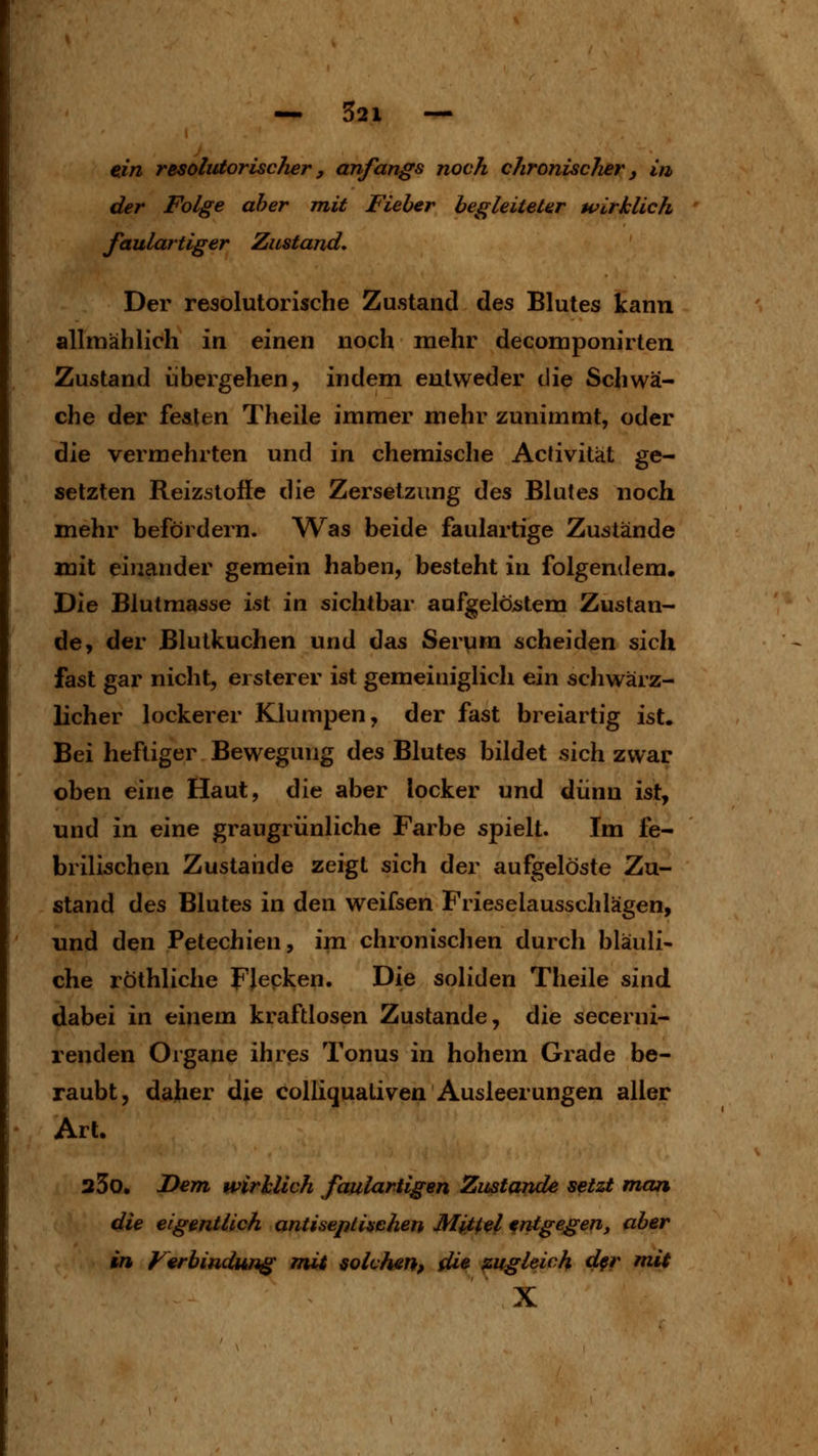 cm resolutorischer, anfangs noch chronischer y in der Folge aber mit Fieber begleiteter wirklich faulartiger Zustand, Der resolutorische Zustand des Blutes kann allmählich in einen noch mehr decomponirten Zustand übergehen, indem entweder die Schwä- che der fealen Theile immer mehr zunimmt, oder die vermehrten und in chemische Activität ge- setzten Reizstoffe die Zersetzung des Blutes noch mehr befördern. Was beide faulartige Zustände mit einander gemein haben, besteht in folgendem. Die Blutmasse ist in sichtbar aufgelöijtem Zustan- de, der Blutkuchen und das Servim scheiden sich fast gar nicht, erster er ist gemeiniglich ein schwärz- licher lockerer Klumpen, der fast breiartig ist. Bei heftiger Bewegung des Blutes bildet sich zwar oben eine Haut, die aber locker und dünn ist, und in eine graugrünliche Farbe spielt. Im fe- brilischen Zustande zeigt sich der aufgelöste Zu- stand des Blutes in den weifsen Frieselausschlägen, und den Petechien, im chronischen durch bläuli- che röthliche Flecken. Die soliden Theile &\vi6, dabei in einem kraftlosen Zustande, die secerni- renden Organe ihres Tonus in hohem Grade be- raubt, daher die colliqualiven Ausleerungen aller Art. 33o. JDem wirklich faulartigen Zustande setzt man die eigentlich antiseptiachen Mittel entgegen, aber in Verbindung mit solchen, die zugleich d§r mit X