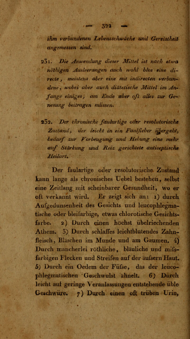 ihm perhiindenen Lehenssvliwäche und Gertiaheii angemessen sind, 201. Die Anwendung dieser Mittel ist nach etwa nolhigefh Ausleerungen auch wohl hlos eine di- i^cie j meistens aber eine mit indirecten verhtin^ dene y wobei aber auch diätetiscJie Mittel im An- fange einiges, am Ende über oft alles zur Ge'^ nesung beitragen müssen^. 252, Der chronische fauhartige oder resolutorische Zustand, der leicht in ein Faulßeber iibergeJit^ bedarf zur f^orbeugung und Hebung eine mehr auf Stärkung und Reiz gerichtete antiseptische JEieilai'ti, Der faulartige oder resolutorische Zustand kann lange als chronisches Üebel bestehen, selbst eine Zeitlang mit scheinbarer Gesundheit, wo er oft verkannt wird. Er zeigt sich an: i) durch Aufgedunsenheit des Gesichts und leucophlegma- tische oder bleifarbige, etwas chlorotische Gesichts- farbe. 2) Durch einen höchst übelriechenden Atliem. 5) Durch schlaffes leichtblulendes Zahn- fleisch, Bläschen im Munde und am Gaumen. 4) Durch manclierlei röthliche, bläuliche und mifs- farbigen Flecken und Streifen auf der äufsern Haut. 5) Durch ein Oedem der Füfse, das der leiico- phlegmatischen Geschwulst ähnelt. 6) Durch leicht auf geringe Veranlassungen entstehende üble