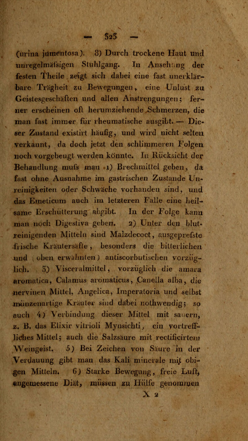 unregelmälsigen Stuhlgang. In Ansehung der festen Theile zeigt sich dabei eine fast unerklär- bare Trägheit zu Bewegungen y eine Unlust zu Geistesgeschäften und allen Anstrengungen; fer^ ner erscheinen oft herumziehende .Schmerzen, die man fast immer für rheumatische ausgibt» — Die- ser Zustand existirt häufig, und wird nicht selten verkannt, da doch jetzt den schlimmeren Folgen noch vorgebeugt werden könnte. In Rücksicht der Behandlung mufs man i) Brechmittel geben, da fcist ohne Ausnahme im gastrischen Zustande Vn* reinigkeiten oder Schwäche vorhanden sind, und das Emeticum auch im letzteren Falle eine heil- same Erschütterung abgibt. In der Folge kann man noch Digestiva geben, 2) Unter den hluU reinigenden Mitteln sind Malzdecoct, ausgeprefste frische Kräulersäfte, besonders die bitteilichen und oben erwähnten) antiscorbutischen vorzüg- lich. 5) Visceralmittel, vorzüglich die amara aromatica, Calamus aromaticus, panella alba, die jiervinen Mittel, Angelica, Imperaloria und selbst nvunzenartige Kräuter sind dabei nothwendig; so auch 4) Verbindung dieser Mittel mit sauern, z. B. das Elixir vitrioli Mynsichti^ ein vortreff- liches Mittel; auch die Salzsäure mit rectificirtem Weingeist. 5) Bei Zeichen von Säure in der Verdauung gibt man das Kali minerale mi^t obi- gen Mitteln» 6) Starke Bewegung, freie Luft^ engeoiessene Diät, müssen zu Hülfe genommen X 2