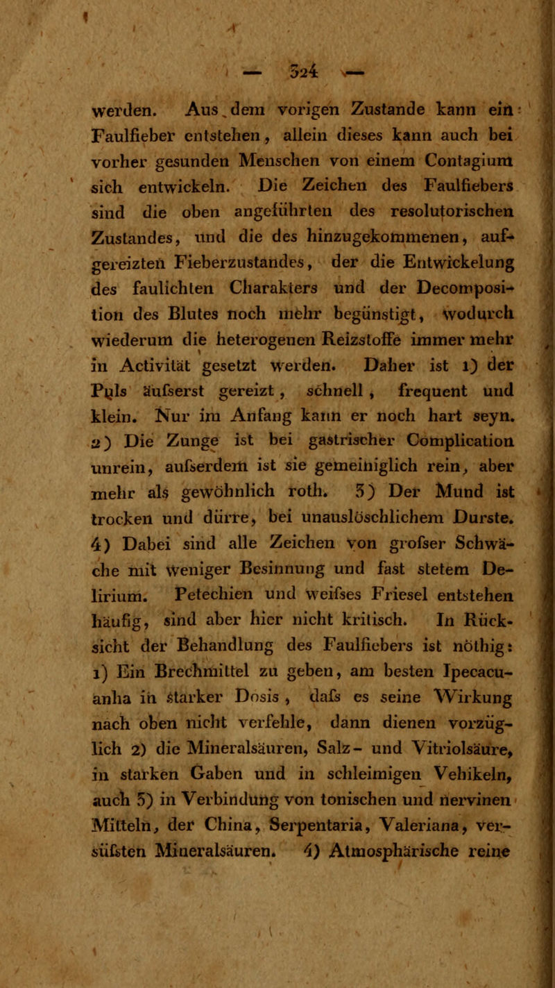 werden. Aus,dem vorigen Zustande kann ein Faulfieber entstehen, allein dieses kann auch bei vorher gesunden Menschen von einem Contagiiim sich entwickeln. Die Zeichen des Faulfiebers sind die oben angeführten des resolutorischen Zustandes, und die des hinzugekommenen, auf- gereizten Fieberzustandes, der die Entwickelung des faulichten Charakters und der Decomposi- lion des Blutes noch mehr begünstigte wodurch wiederum die heterogenen Reizstoffe immer mehr in Activität gesetzt werden. Daher ist l) der Pl^ls äufserst gereizt , schnell , frequent Und klein. Nur im Anfang kann er noch hart seyn, 2) Die Zunge ist bei gastrischer Complication unrein, aufserdem ist sie gemeiniglich rein^ aber mehr als gewöhnlich roth. 5) Der Mund ist trocken und dürre, bei unauslöschlichem Durste. 4) Dabei sind alle Zeichen von grofser Schwä- che mit Weniger Besinnung und fast stetem De- lirium. Petechien und weifses Friesel entstehen häufig, sind aber hier nicht kritisch. In Rück- sicht der Behandlung des Faulfiebers ist nöthigt i) Ein Brechmittel zu geben, am besten Ipecacu- anha in .starker Dosis , dafs es seine Wirkung nach oben nicht verfehle, dann dienen vorzüg- lich 2) die Mineralsäuren, Salz- und Vitriolsäure, in starken Gaben und in schleimigen Vehikeln, auch 5) in Verbindung von tonischen und nervinen Mitteln, der China, Serpentaria, Valeriana, ver- süfsten Mineralsäuren. 4) Atmosphärische reii^e