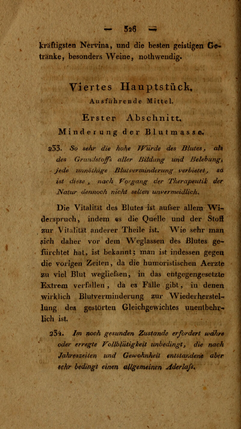 kräftigsten Nervina, und die besten geistigen Ge-» tränke7 besonders Weine, nothwendig« Viertes Haupt stück. Ausführende Mittel. Erster Abschnitt, Minderung der Blutnaasse, $55. So sehr die hohe TVürde des Blutes j aiß des GriinJsfoffs aller Bildung und Belehungy - jede unnÖthige ßluU'erminderung verbietet, sa ist diese ^ nach Vorgang d^r Therapeutih der Natur dennoch nicht selten unvermeidlich^ Die Vitalität des Blutes ist aufser allem Wi-^ dcjSpruch, indem ^s die Quelle und der Stüö zur Vilalltät anderer Theile ist. Wie sehr man $ioh daher vor dem Weglassen des Blutes ge- fürchtet hat, ist bekannt; man ist indessen gegei^ die vorigen Zeiten, da die humoristischen Aerzte zu viel Blut wegliefsen, in das entgegengesetzte Extrem verfallen , da es Fälle gibt, in denen W^irklich Blutverminderung zur Wiederherstel-^ Jung de« gestorteu (yJeichgewichtes uuenlbehy-. lieh ist, 25^. Jrn noch gesunden 7!,ustande erfordert währe oder erregte VoHblütigkeit unbedingt, die riach Jahreszeiten und Gewohnheit entstar^derie aber 9^hr bedingt einen allgemeinen Aderlajs^