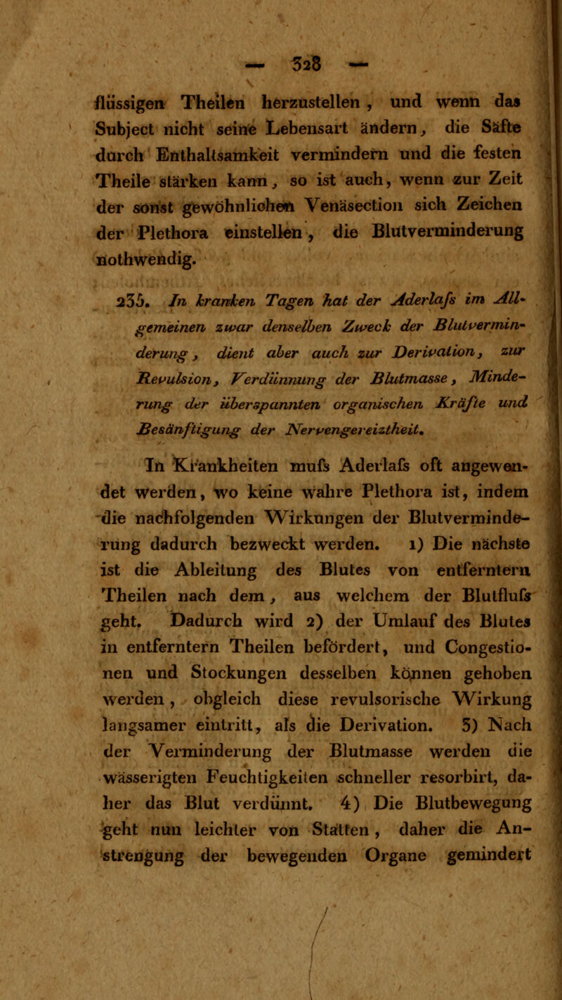 — 525 — flüssigen Theilen herzustellen , und wenn das Subject nicht seine Lebensart ändern^ die Säfte durch Enthaltsamkeit vermindern und die festen Theile stärken kann, so ist auch, wenn zur Zeit der sonst giewöhnlioheft Venäsection sich Zeichen der Plethora einstellen, die Blutverminderung nothwendig. 235. In kranken Tagen hat der Aderlajs im AlU gemeinen zwar denselben Zweck der Blutpermiin' derung, dient aber auch zur Deripaiion, zur Repulsion, Verdiinrvung der Blutmasse, Minde- rung der überspannten organischen Kräfte und Besänftigung der Nerpengereiztheit, In Kl-ankheiten mufs Aderlals oft angewen- det werden, wo keine wahre Plethora ist, indem die nachfolgenden Wirkungen der Blutverminde- rung dadurch bezweckt werden, i) Die nächste ist die Ableitung des Blutes von entferntem Theilen nach dem, aus welchem der Blutflufr geht. Dadurch wird 2) der Umlauf des Blutes in entferntem Theilen befördert, und Congestio- nen und Stockungen desselben kö^nnen gehoben werden, obgleich diese revulsorische Wirkung langsamer eintritt, als die Derivation. 5) Nach der Verminderung der Blutmasse werden die wässerigten Feuchtigkeiten schneller resorbirt, da- her das Blut verdürmt. 4) Die Blutbewegung geht nun leichter von Statten, daher die An- strengung der bewegenden Organe gemindert