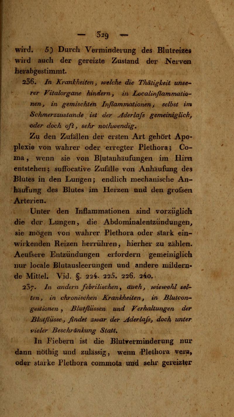 — 329 — wird. 5) Durch Vermindeiung des Blutreizes wird auch der gereizte Zustand der Nerven herabgestimmt. 256. In Krankheiten, welche die Thatigheit unse^- rer Vitalorgane hindern, in Localinflammatio- nen, in gemischten Inßammationen, selbst im Schmerzzustande ist der Aderlafs gemeiniglich, oder doch oft, sehr nothwendig. Zu den Zufällen der ersten Art gehört Apo- plexie von wahrer oder erregter Plethora; Co- ma, vt^enn s\q von Blutanhäufungen im Hirn entstehen; sujfFocative Zufälle von Anhäufung des Blutes in den Lungen; endlich mechanische An- häufung des Blutes im Herzen nnd den grofsen Arterien. Unter den Inflammationen sind vorzüglich die der Lungen, die Abdominalentziindungen^ sie xnoQ^GTi von wahrer Plethora oder stark ein- wirkenden Reizen herrühren, hierher zu zählen. Aeufsere Entzündungen erfordern gemeiniglich nur locale Blutausleerungen und andere mildern- de Mittel. Vid. §. 224. 225. 226. 24o. 257. In andern febrilischeny auch, wiewohl sei- ten, VI chronischen Krankheiten, in Blutcon gesiionen , Bliitßilssen und Verhaltungen der Bluiflüsse, findet zwar der Aderlaß, doch unter vieler Beschränkung Statt, In Fiebern ist die Blutrerminderung nur dann nöthig und zulässig, wenn Plethora Vera, oder starke Plethora commota und sehr gereizter