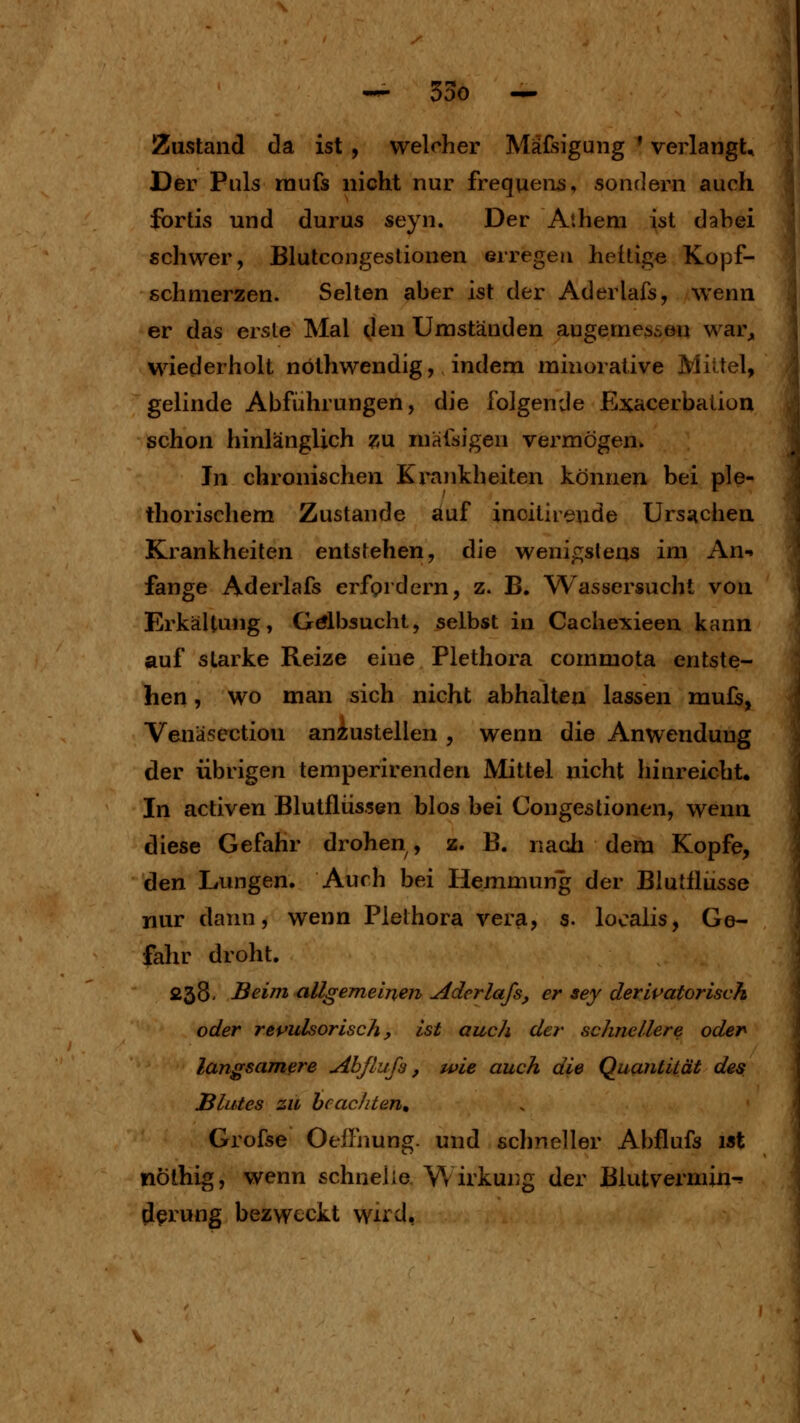 Zustand da ist , welcher Mafsigung ' verlangt. Der Puls raufs nicht nur frequen^, sonrlern auch fbrtis und durus seyn. Der Athem ist dabei schwer, Blutcongeslionen erregen heftige Kopf- schmerzen. Selten aber ist der Aderlafs, wenn er das erste Mal den Umständen angemessen war^, wiederholt nöthwendig, indem minorative Mittel, gelinde Abführungen, die folgende Exacerbation schon hinlänglich «u mafsigen vermögen» In chronischen Krankheiten können bei ple* thorischem Zustande auf inoitheude Ursachen Krankheiten entstehen, die wenif;slens im An-i fange Aderlafs erfordern, z. B. Wassersucht von Erkältung, Gtflbsucht, selbst in Cachexieen kann auf starke Reize eine Plethora commota entste- hen , wo man sich nicht abhalten lassen mufs, Venäsection anzustellen , wenn die Anwendung der übrigen temperirenden Mittel nicht hinreicht. In activen Blutflüssen blos bei Congestionen, wenn diese Gefahr drohen, z. B. nach dem Kopfe, den Lungen. Auch bei Hemmung der Blutflüsse nur dann, wenn Plethora vera, s. localis, Ge- fahr droht. 238- Beim allgemeinen aderlafs, er sey derivatorisvh oder repulsorisch y ist auch der schnellere oder langsamere Abßufa, wie auch die Quantität des Blutes zu beachten, Grofse Oeflhung. und schneller Abflufs ist nöthig, wenn schnelle Wirkung der Blutvermin-^ d^iung bezweckt wird,