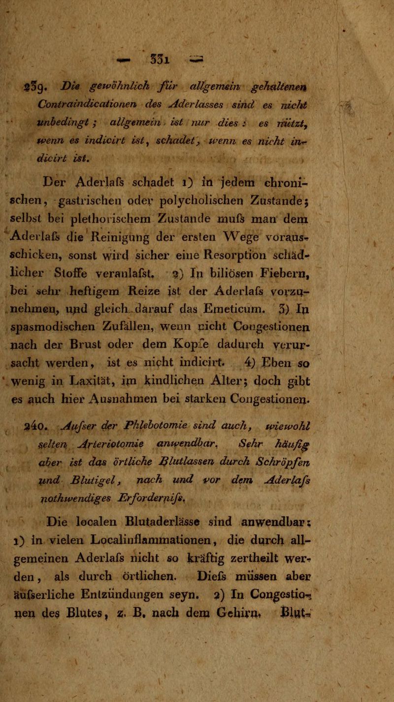 $59. JDle gewöhnlich ßir allgemün gehaltenen Contraindicaiionen des Aderlasses sind es nicht unbedingt; allgemein ist nur dies : es niltzty Hfenn es indicirt ist^ schadet, wenn es nicht in-r- dicirt ist. Der Aderlaß schadet 1) in jedem chroni- schen, gastrischen oder polycholischen Zustande; selbst bei plethorischem Zustande muf^ man dem Aderlafs die Reinigung der ersten Wege voraus-!- schicken, sonst wird sicher eine Resorption schäd- licher Stoffe veranlafst. ^) In biliösen Fiebern, bei sehr heftigem Reize ist der Aderlafs vorzu- nehmen, ujid gleich darauf das Emeticum. 3) In spasmodischen Zufällen, weun glicht Congestionen nach der Brust oder dem Kopfe dadurch verur- sacht werden, ist es nipht indicirt. 4} Eben so wenig in Laxität, im kindlichen Alter; doch gibt es auch hier Ausnahmen bei starken Cougestionen. a4o. Aiijser der Phlebotomie sind auch, wiewohl gelten ArterlQtomie anwendbar. Sehr häufig aber ist das örtliche Blutlassen durch Schröpfen lind Blutigel, nach und vor dem Aderlafs jiothwendiges Erfordeririifs, Die localen Blutaderlässe sind anwendbar; 1) in vielen Localinflammationen, die durch all- gemeinen Aderlafs nicht so kräftig zertheilt wer-^ den, als durch örtlichen. Diefs müssen aber äufserliche Entzündungen seyn. 2) In Congcstio-* x\&xi des Blutes, z. B, nach dem Gehirn* Blut-»