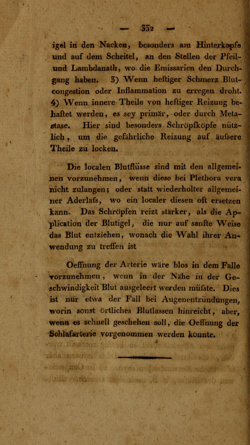 igel in den Nacken, besonders am Hinterkopfe und auf dem Scheitel, an den Stellen der Pfeil-^^ und Lambdanath, wo die Eraissarien den Durch- gang haben. 5) Wenn heftiger Schmerz Blul- congestion oder Inflammation zu exregen droht. 4} Wenn innere Theile von heftiger Reizung be- haftet werden, es sey primär, oder durch Meta- stase. Hier sind besonders Schröpfköpfe nütz- lich , um die gefährliche Reizung auf äufsere Theile zu locken. Die localen Blutfliisse sind mit den allgemei- nen vorzunehmen, wenn diese bei Pletl>ora vera nicht zulangen; oder statt wiederholter allgemei- ner Aderlafs, wo ein localer diesen oft ersetzen kann. Das Schröpfen reizt stärker, als die Ap- plication der Blutigel ^ die nur auf sanfte Weise das Blut entziehen, wonach die Wahl ihrer An- wendung zu treffen ist OefFnung der Arterie wäre blos in dem Falle ▼orzunchmen, wenn in der Nähe in der Ge- schwindigkeit Blut ausgeleert werden müfste. Dies ist nur etwa der Fall bei Augenentzündungen, worin sonst örtliches Blutlassen hinreicht, aber, wenn es schnell geschehen soll, die Oeffnung der Sohlafarlerie vorgenommen werden könnte.