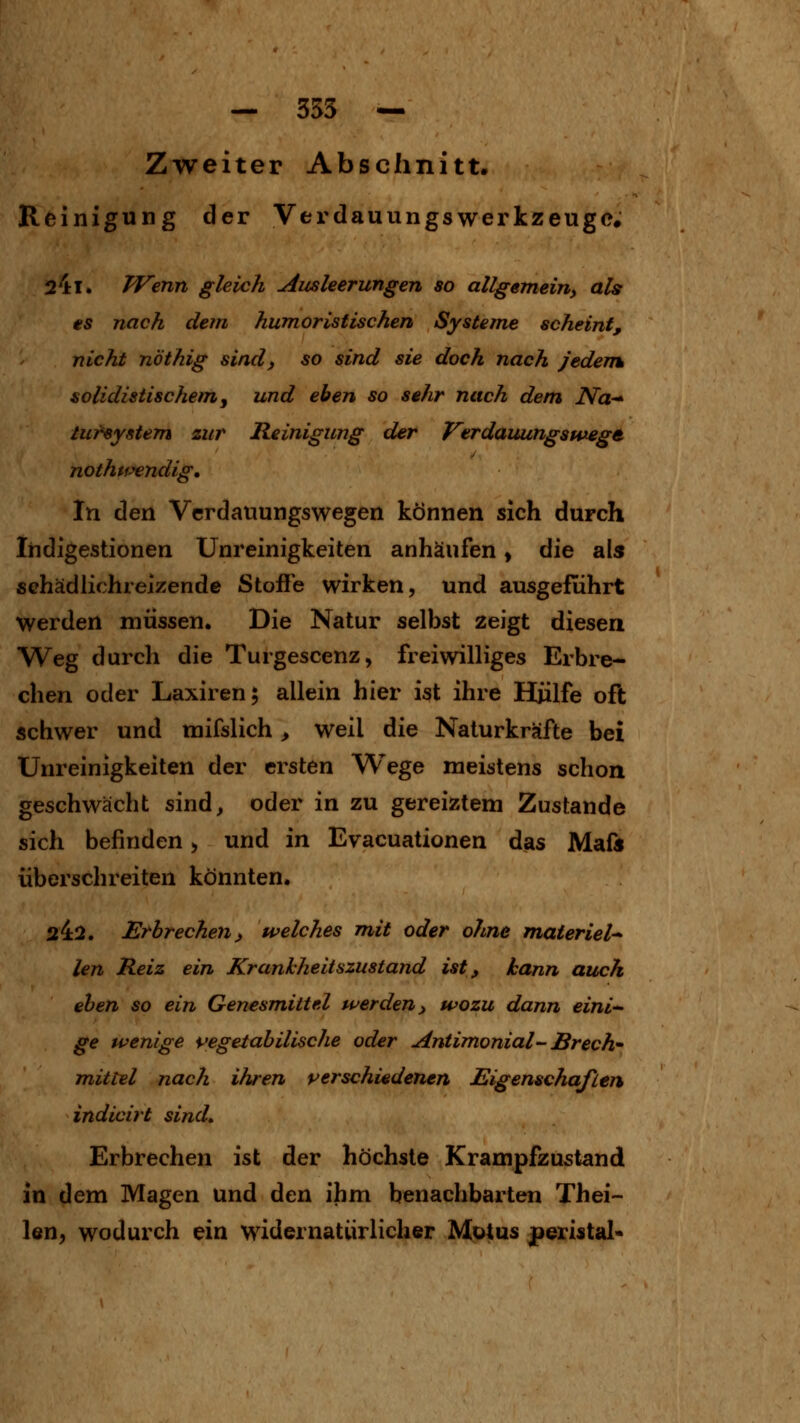 — 353 — Zweiter Abschnitt. Reinigung der Verdauungswerkzeugo. 241. TVenn gleich Ausleerungen so allgemein, als es nach dem humoristischen Systeme scheint, nicht nöthig sind, so sind sie doch nach jedertk solidistischem j und eben so sehr nach dem Na-^ tuf^ystem zur Reinigung der VerdauungspMgt. nothtf^ndig. In den Verdauungswegen können sich durch Indigestionen Unreinigkeiten anhäufen, die als sehädlichreizende Stoffe wirken, und ausgeführt werden müssen. Die Natur selbst zeigt diesen Weg durch die Turgescenz, freiwilliges Erbre- chen oder Laxiren; allein hier ist ihre Hülfe oft schwer und mifslich > weil die Naturkräfte bei Unreinigkeiten der ersten Wege meistens schon geschwächt sind, oder in zu gereiztem Zustande sich befinden, und in Evacuationen das Maft überschreiten könnten. 242. Erbrechen) welches mit oder ohne materiel-^ len Reiz ein Krankheitszustand ist, kann auch eben so ein Genesmittel werden, wozu dann eini^ ge wenige \>egetabilische oder Antimonial- Brech mittel nach ihren verschiedenen Eigenschaften indicirt sind» Erbrechen ist der höchste Krampfzustand in dem Magen und den ihm benachbarten Thei- len, wodurch ein widernatürlicher Motus peristal-