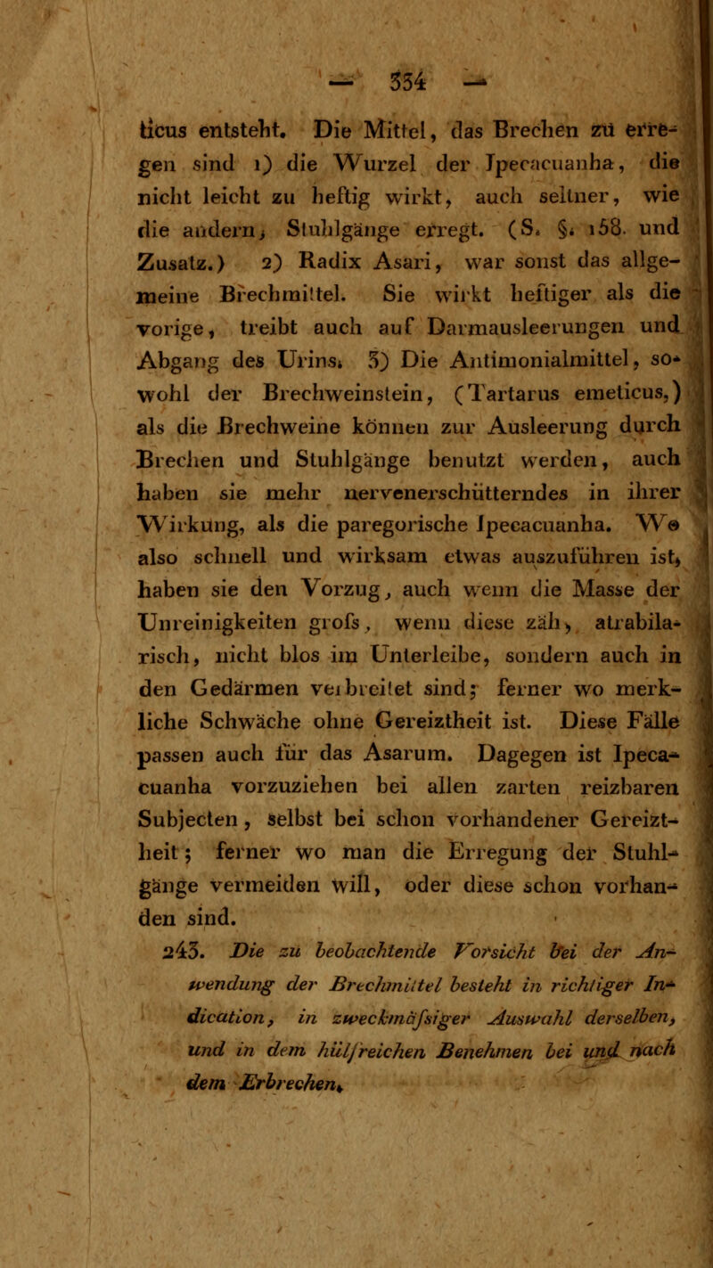 ticus entstellt. Die Mittel, das Brechen zii erre- gen sind i) die Wurzel der Jpecacuanha, die nicht leicht zu heftig wirkt, auch seltner, wie die andern i Stuhlgänge erregt. (S* §* i58. und Zusatz.) 2) Radix Asari, war sonst das allge- meine Brechnailtel. Sie wij'kt heftiger als die vorige, treibt auch auf Darmausleerungen und Abgang des Urins» o) Die Antimonialmittel, so- wohl der Brechweinstein, (Tartarus emeticus,) als die ßrechweine können zur Ausleerung durch Brechen und Stuhlgänge benutzt werden, auch haben sie mehr uervenerschütterndes in ihrer Wirkung, als die paregorische Jpecacuanha. W© also schnell und wirksam etwas auszuführen ist, haben sie den Vorzugs auch wenn die Masse der Unreinigkeiten grofs , wenn diese zäh> atrabila- risch, nicht blos im Unterleibe, sondern auch in den Gedärmen vejbreitet sind; ferner wo merk- liche Schwäche ohne Gereiztheit ist. Diese Fälle passen auch für das Asarum. Dagegen ist Ipeca^ cuanha vorzuziehen bei allen zarten reizbaren Subjecten, selbst bei schon vorhandener Gereizt- heit ; ferner wo man die Erregung der Stuhl- gänge vermeiden will, öder diese schon vorhan-^ den sind. 243. Die zu beobachtende Vorsicht bei der An- wendung der Brechmittel besieht in richtiger In- dication, in zweckmäfsiger Auswahl derselben, und in dem hiiljreichen Benehmen bei und nach dem Erbrechen^