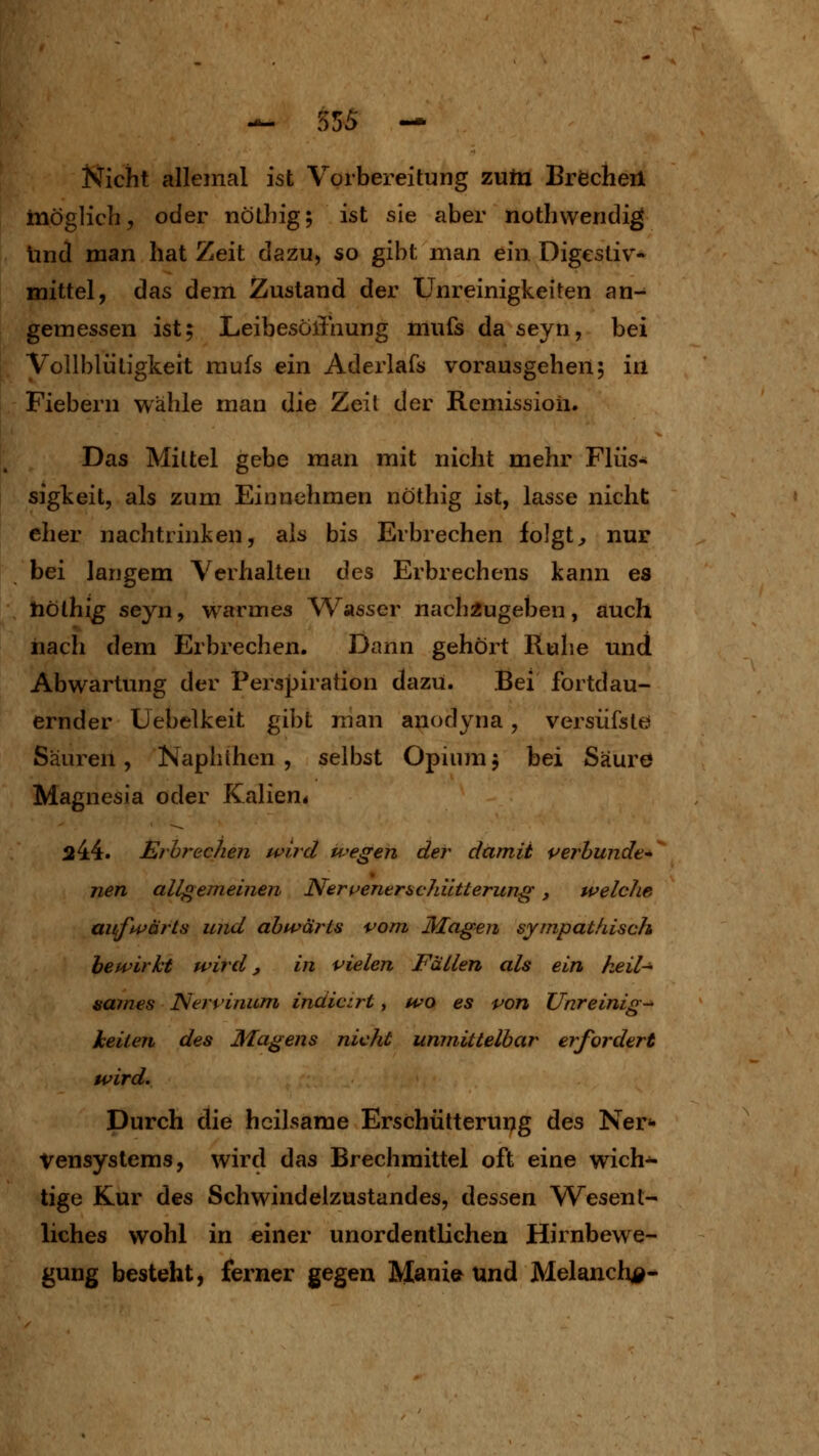 Nicht allemal ist Vorbereitung zutn Brecheil inöglich, oder nölhig; ist sie aber nothvvendig lind man hat Zeit dazu, so gibt man ein Digestiv- mittel, das dein Zustand der Unreinigkeiten an- gemessen ist; LeibesöiTaung mufs da seyn, bei yollblüligkeit raufs ein Aderlafs vorausgehen; in Fiebern wähle man die Zeil der Remission. Das Miltel gebe man mit nicht mehr Flüs- sigkeit, als zum Einnehmen nöthig ist, lasse nicht eher nachtrinken, als bis Erbrechen folgte nur bei langem Verhalten des Erbrechens kann es tiölhig seyn, warmes Wasser nachzugeben, auch nach dem Erbrechen. Dann gehört Ruhe und Abwartung der Perspiration dazu. Bei fortdau- ernder Uebelkeit gibt man anodyna, versiifste! Säuren, Naphthen , selbst Opium; bei Säure Magnesia oder Kalien« 244. Ej brechen wird wegen der damit i^erbunde* neu allgemeinen Ner^enemchütterung, welche auft^t^ärts und abwärts vom Magen sympathisch bewirkt wird, in vielen Fällen als ein keil-^ sames Nerrinum indicirt, wo es von Unreinig- keiten des Magens nicht unmittelbar erfordert wird. Durch die heilsame Erschütterung des Ner«- Vensystems, wird das Brechmittel oft eine wich- tige Kur des Schwindelzustandes, dessen Wesent- liches wohl in einer unordentlichen Hirnbewe- gung besteht, ferner gegen Manie^ Und Melanclij^^