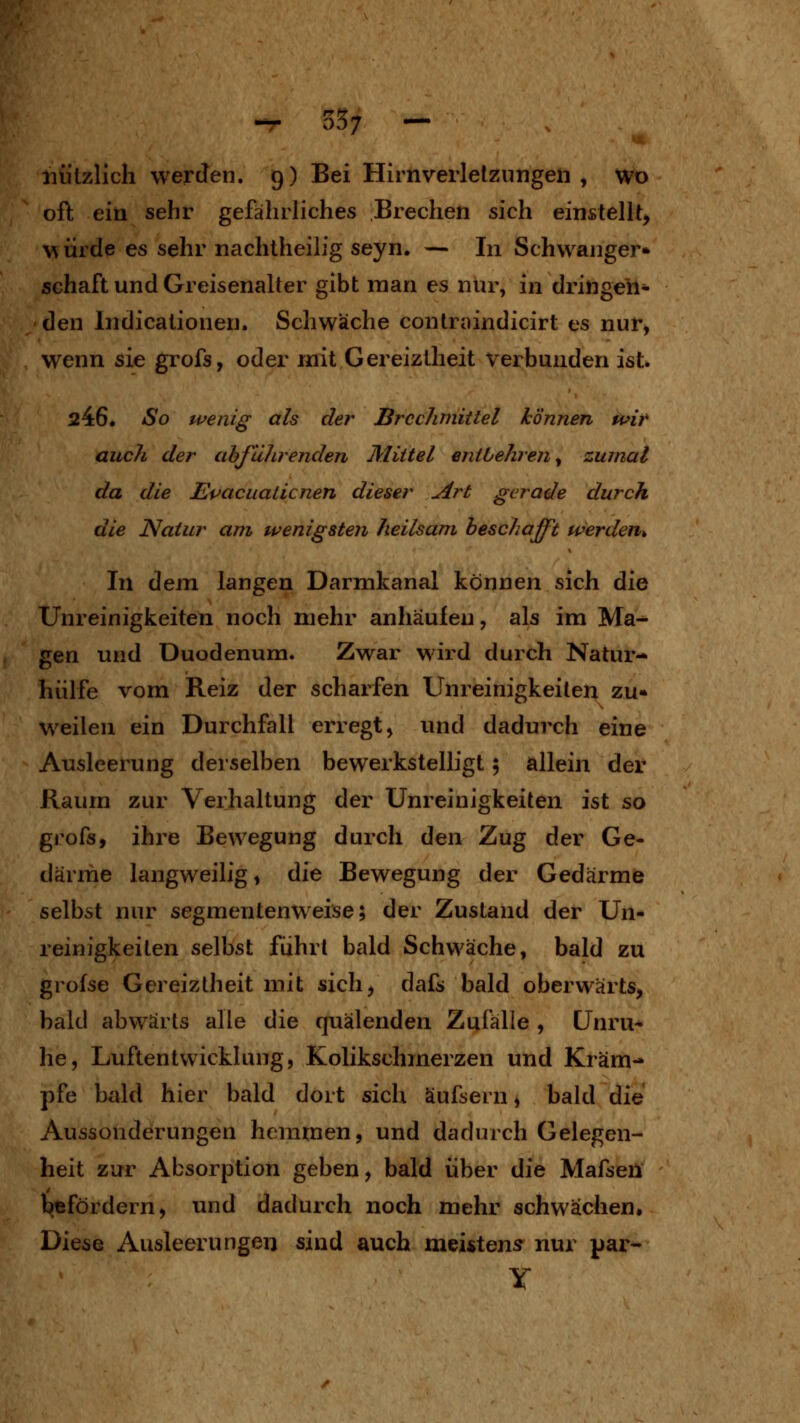 -r 35; — nützlich werden. 9) Bei Hirnverletzungen , wo oft ein sehr gefährliches Brechen sich einstellt^ M ürde es sehr nachtheilfg seyn. — In Schwanger» Schaft und Greisenalter gibt man es nur, in dringen- den Indicationen. Schwäche contraindicirt es nur, wenn sie grofs, oder mit Gereiztheit verbunden ist* 246. So wenig als der Brechmittel können Ufir auch der abführenden Mittel entbehren y zumal da die JEpacuaticnen dieser Art gerade durch die Natur am wenigsten heilsam beschafft werden^ In dejn langen Darmkanal können sich die Unreinigkeiten noch mehr anhäufen, als im Ma^ gen und Duodenum. Zwar wird durch Natur- hiilfe vom Reiz der scharfen Unreinigkeiten zu« weilen ein Durchfall erregt, und dadurch eine Ausleerung derselben bewerkstelligt 5 allein der Raum zur Verhaltung der Unreinigkeiten ist so grofs, ihre Bewegung durch den Zug der Ge- därme langweilig, die Bewegung der Gedärme selbst nur segmentenweise; der Zustand der Un- reinigkeiten selbst fuhrt bald Schwäche, bald zu grofse Gereiztheit mit sich, dafs bald oberwärts, bald abwärts alle die quälenden Zufälle , Unru* he, LüftentWicklung, Kolikschmerzen und Kräm- pfe bald hier bald dort sich äufsern, bald die Aussonderungen hemmen, und dadurch Gelegen- heit zur Absorption geben, bald über die Mafsen befördern, und dadurch noch mehr schwächen. Diese Ausleerungen sind auch meistens nur par^ Y