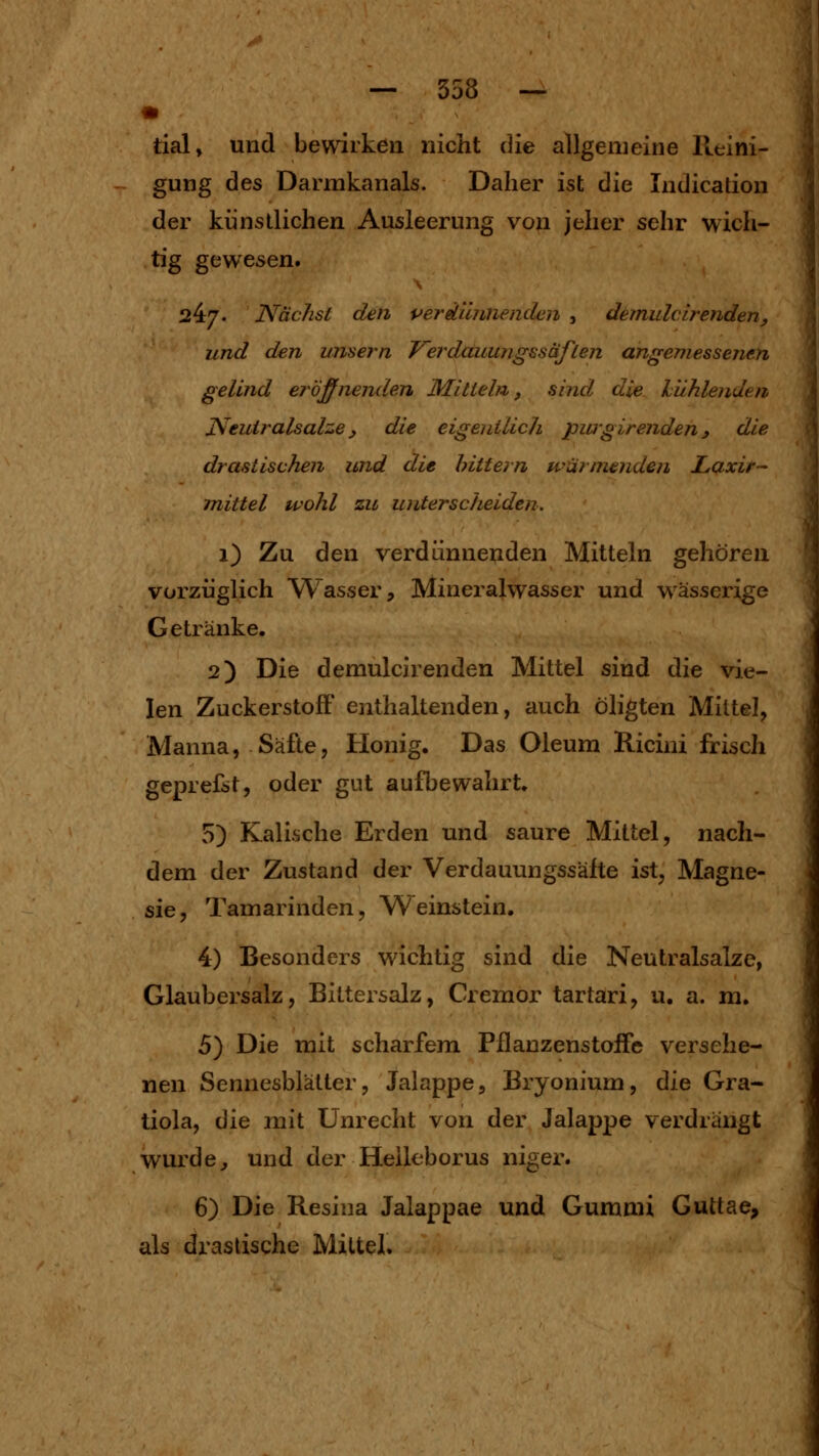 — 358 — « tial» und bewirken nicht die allgemeine Reini- gung des Darmkanals. Daher ist die Indication der künstlichen Ausleerung von jeher sehr wich- tig gewesen. 24/. Nächst den perdümienden , demulcirenden, und den unsern J^erdauungssäflen angemessenen gelind eröffnenden Mitteln, sind die hiihlenden Neuiralsalze, die eigenilicJi pwgirenden, die drastischen und die hittern wärmenden Laxir- mittel wohl zu untersc/ieiden. i) Zu den verdünnewden Mitteln gehören vorzüglich Wasser, Mineralwasser und wässerige Getränke. 2) Die demulcirenden Mittel sind die vie- len ZuckerstofF enthaltenden, auch öligten Mittel, Manna, Säfte, Honig. Das Oleum Ricini frisch geprefst, oder gut aufbewahrt. 5) Kalische Erden und saure Mittel, nach- dem der Zustand der Verdauungssäfte ist, Magne- sie, Tamarinden, Weinstein. 4) Besonders wichtig sind die Neutralsalze, Glaubersalz, Bittersalz, Cremor tartari, u, a. m. 5) Die mit scharfem Pflanzenstoife versehe- nen Sennesblätter, Jalappe, Bryonium, die Gra- tiola, 6ie mit Unrecht von der Jalappe verdrängt wurde, und der Heileborus niger. 6) Die Resina Jalappae und Gummi Guttae, als drastische Mittel.