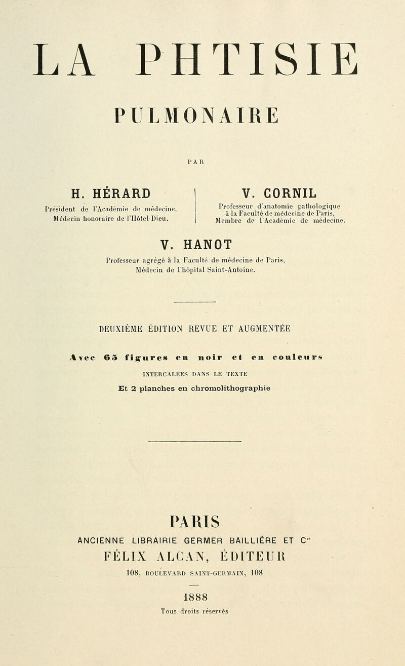 PULMONAIRE H. HERARD Président de l'Académie de médecine, Médecin lionoraire de i'Hôtel-Dieu. V. GORNIL Professeur d'anatomie pathologique à la Faculté de médecine de Paris, Membre de l'Académie de médecine. V. HANOT Professeur agrégé à la Faculté de médecine de Paris, Médecin de l'hôpital Saint-Antoine. DEUXIÈME ÉDITION REVUE ET AUGMENTÉE Avec 65 figures eu noir et eu couleur» INTERCALÉES DANS LE TEXTE Et 2 planches en chromolithographie PARIS ANCIENNE LIBRAIRIE GERMER BAILLIÈRE ET C FÉLIX ALCAN, ÉDITEUR 108, BOULEVARD SAIXT-GERJ!AIN, 108 1888 Tous droits réservés