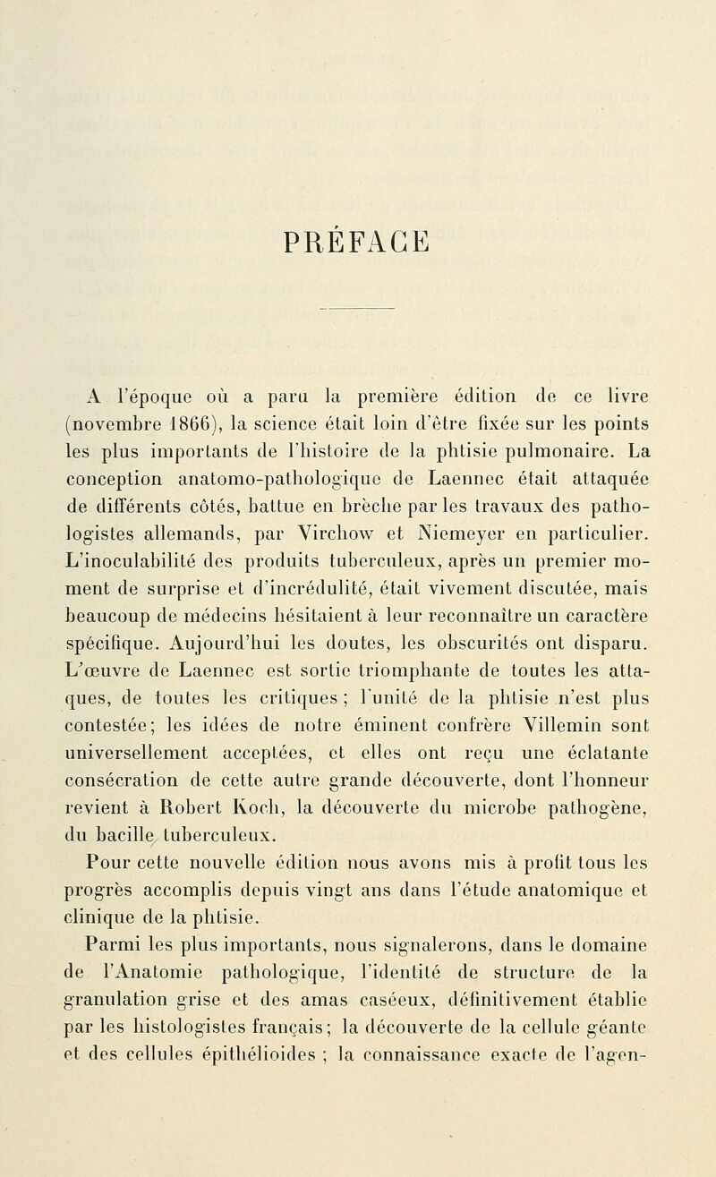 PRÉFACE A l'époque où a paru la première édition de ce livre (novembre 1866), la science était loin d'être fixée sur les points les plus importants de l'histoire de la phtisie pulmonaire. La conception anatomo-pathologique de Laennec était attaquée de difTérents côtés, battue en brèche par les travaux des patho- logistes allemands, par Virchow et Niemeyer en particulier. L'inoculabilité des produits tuberculeux, après un premier mo- ment de surprise et d'incrédulité, était vivement discutée, mais beaucoup de médecins hésitaient à leur reconnaître un caractère spécifique. Aujourd'hui les doutes, les obscurités ont disparu. L'œuvre de Laennec est sortie triomphante de toutes les atta- ques, de toutes les critiques ; l'unité de la phtisie n'est plus contestée; les idées de notre éminent confrère Yillemin sont universellement acceptées, et elles ont reçu une éclatante consécration de cette autre grande découverte, dont l'honneur revient à Robert Koch, la découverte du microbe pathogène, du bacille tuberculeux. Pour cette nouvelle édition nous avons mis à profit tous les progrès accomplis depuis vingt ans dans l'étude anatomique et clinique de la phtisie. Parmi les plus importants, nous signalerons, dans le domaine de l'Anatomie pathologique, l'identité de structure de la granulation grise et des amas caséeux, définitivement établie par les histologistes français; la découverte de la cellule g^éante et des cellules épithélioides ; la connaissance exacte de l'agen-