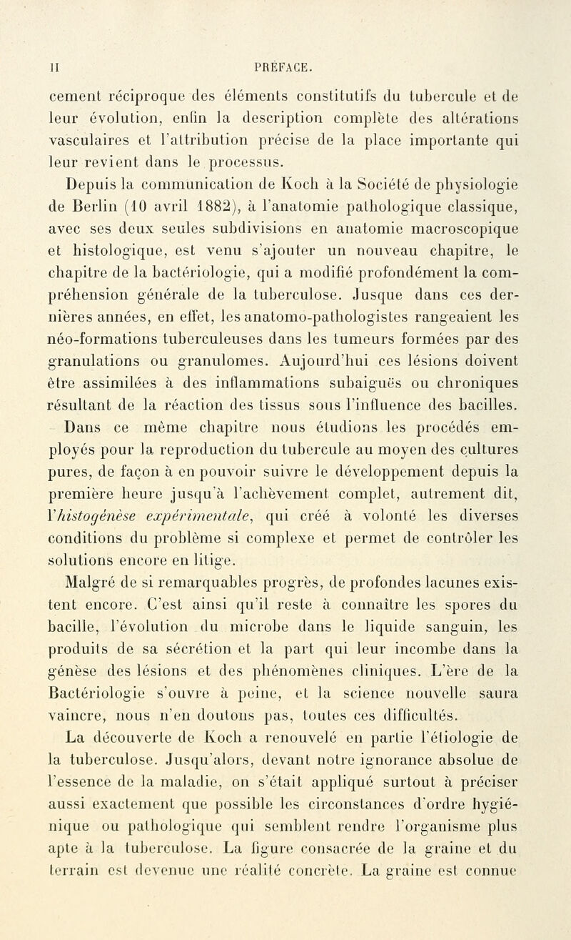 cernent réciproque des éléments constitutifs du tubercule et de leur évolution, enfin la description complète des altérations vasculaires et l'attribution précise de la place importante qui leur revient dans le processus. Depuis la communication de Kocli à la Société de physiologie de Berlin (10 avril 1882), à l'anatomie pathologique classique, avec ses deux seules subdivisions en anatomie macroscopique et histologique, est venu s'ajouter un nouveau chapitre, le chapitre de la bactériologie, qui a modifié profondément la com- préhension générale de la tuberculose. Jusque dans ces der- nières années, en effet, lesanatomo-pathologistes rangeaient les néo-formations tuberculeuses dans les tumeurs formées par des granulations ou granulomes. Aujourd'hui ces lésions doivent être assimilées à des inflammations subaiguës ou chroniques résultant de la réaction des tissus sous l'influence des bacilles. Dans ce même chapitre nous étudions les procédés em- ployés pour la reproduction du tubercule au moyen des cultures pures, de façon à en pouvoir suivre le développement depuis la première heure jusqu'à l'achèvement complet, autrement dit, Vhistogenèse expérimentale^ qui créé à volonté les diverses conditions du problème si complexe et permet de contrôler les solutions encore en litige. Malgré de si remarquables progrès, de profondes lacunes exis- tent encore. C'est ainsi qu'il reste à connaître les spores du bacille, l'évolution du microbe dans le liquide sanguin, les produits de sa sécrétion et la part qui leur incombe dans la genèse des lésions et des phénomènes cliniques. L'ère de la Bactériologie s'ouvre à peine, et la science nouvelle saura vaincre, nous n'en doutons pas, toutes ces difficultés. La découverte de Koch a renouvelé en partie Téfiologie de la tuberculose. Jusqu'alors, devant notre ignorance absolue de l'essence de la maladie, on s'était appliqué surtout à préciser aussi exactement que possible les circonstances d'ordre hygié- nique ou pathologique qui semblent rendre l'organisme plus apte à la tuberculose. La figure consacrée de la graine et du terrain est devenue une réalité concrète. La graine est connue