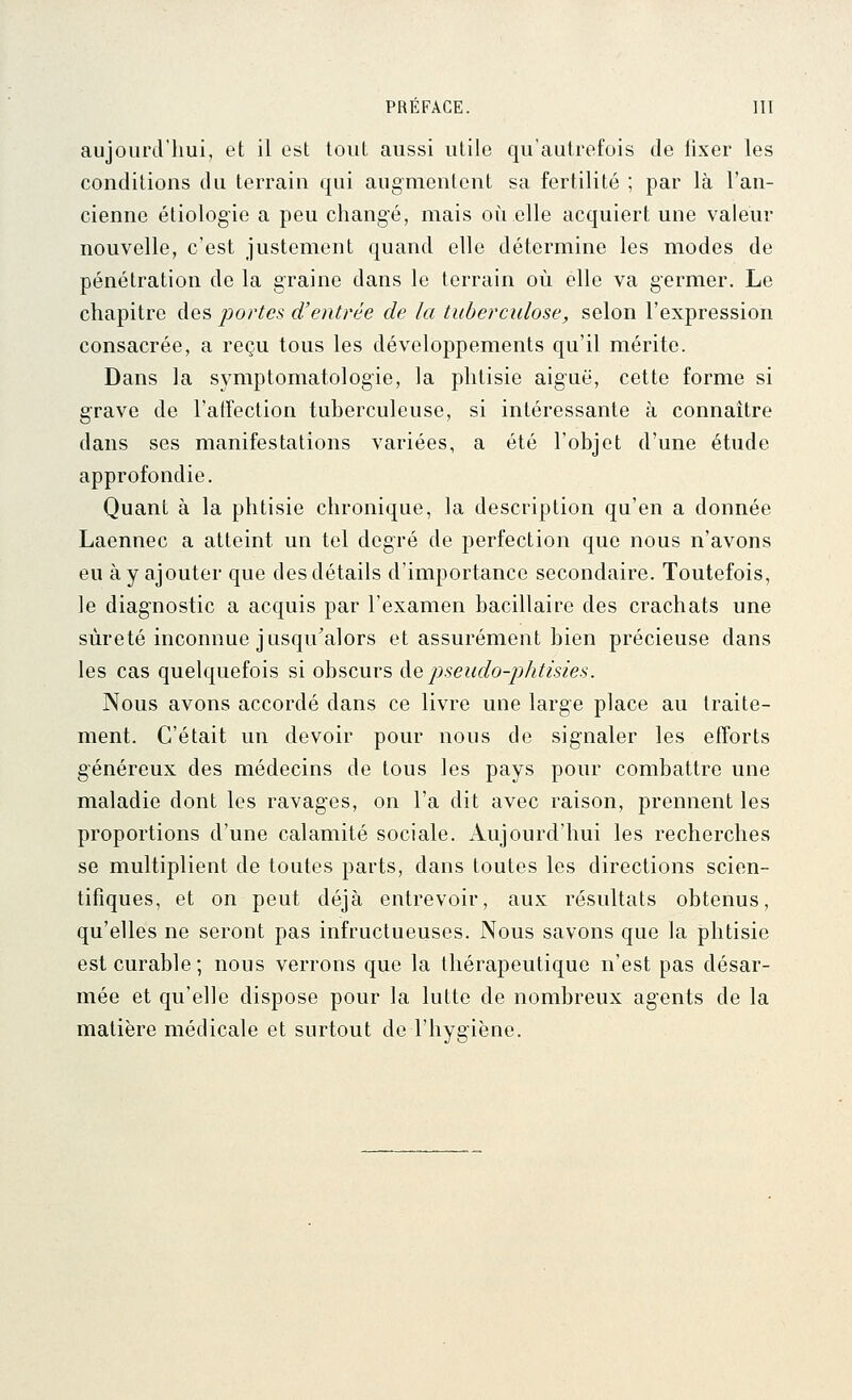 aujourd'hui, et il est tout aussi utile qu'autrefois de fixer les conditions du terrain qui augmentent sa fertilité ; par là l'an- cienne étiolog'ie a peu changé, mais où elle acquiert une valeur nouvelle, c'est justement quand elle détermine les modes de pénétration de la graine dans le terrain où elle va germer. Le chapitre des portes d'entrée de la tuberculose, selon l'expression consacrée, a reçu tous les développements qu'il mérite. Dans la symptomatologie, la phtisie aiguë, cette forme si grave de l'atfection tuberculeuse, si intéressante à connaître dans ses manifestations variées, a été l'objet d'une étude approfondie. Quant à la phtisie chronique, la description qu'en a donnée Laennec a atteint un tel degré de perfection que nous n'avons eu à y ajouter que des détails d'importance secondaire. Toutefois, le diag-nostic a acquis par l'examen bacillaire des crachats une sûreté inconnue jusqu'alors et assurément bien précieuse dans les cas quelquefois si obscurs àapseudo-phtisies. Nous avons accordé dans ce livre une large place au traite- ment. C'était un devoir pour nous de signaler les efforts généreux des médecins de tous les pays pour combattre une maladie dont les ravages, on l'a dit avec raison, prennent les proportions d'une calamité sociale. Aujourd'hui les recherches se multiplient de toutes parts, dans toutes les directions scien- tifiques, et on peut déjà entrevoir, aux résultats obtenus, qu'elles ne seront pas infructueuses. Nous savons que la phtisie est curable; nous verrons que la thérapeutique n'est pas désar- mée et qu'elle dispose pour la lutte de nombreux agents de la matière médicale et surtout de l'hygiène.