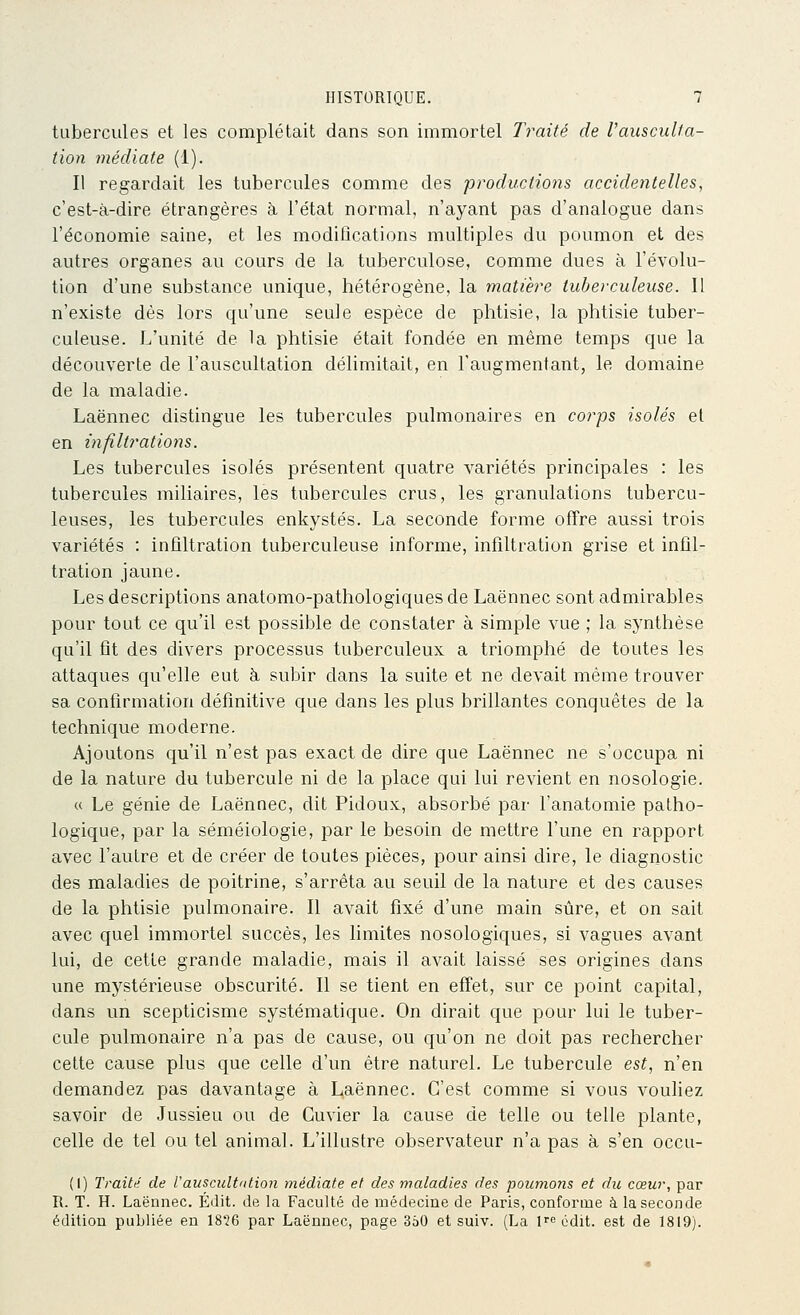 tubercules et les complétait dans son immortel Traité de VauscuUa- tion médiate (1). Il regardait les tubercules comme des productions accidentelles, c'est-à-dire étrangères à l'état normal, n'ayant pas d'analogue dans l'économie saine, et les modifications multiples du poumon et des autres organes au cours de la tuberculose, comme dues à l'évolu- tion d'une substance unique, hétérogène, la matière tuberculeuse. Il n'existe dès lors qu'une seule espèce de phtisie, la phtisie tuber- culeuse. L'unité de la phtisie était fondée en même temps que la découverte de l'auscultation délimitait, en l'augmentant, le domaine de la maladie. Laënnec distingue les tubercules pulmonaires en corps isolés et en infiltrations. Les tubercules isolés présentent quatre variétés principales : les tubercules miliaires, les tubercules crus, les granulations tubercu- leuses, les tubercules enkystés. La seconde forme offre aussi trois variétés : infiltration tuberculeuse informe, infiltration grise et infil- tration jaune. Les descriptions anatomo-pathologiques de Laënnec sont admirables pour tout ce qu'il est possible de constater à simple vue ; la synthèse qu'il fit des divers processus tuberculeux a triomphé de toutes les attaques qu'elle eut à subir dans la suite et ne devait même trouver sa confirmation définitive que dans les plus brillantes conquêtes de la technique moderne. Ajoutons qu'il n'est pas exact de dire que Laënnec ne s'occupa ni de la nature du tubercule ni de la place qui lui revient en nosologie. « Le génie de Laënnec, dit Pidoux, absorbé par l'anatomie patho- logique, par la séméiologie, par le besoin de mettre l'une en rapport avec l'autre et de créer de toutes pièces, pour ainsi dire, le diagnostic des maladies de poitrine, s'arrêta au seuil de la nature et des causes de la phtisie pulmonaire. Il avait fixé d'une main sûre, et on sait avec quel immortel succès, les limites nosologiques, si vagues avant lui, de cette grande maladie, mais il avait laissé ses origines dans une mystérieuse obscurité. Il se tient en effet, sur ce point capital, dans un scepticisme systématique. On dirait que pour lui le tuber- cule pulmonaire n'a pas de cause, ou qu'on ne doit pas rechercher cette cause plus que celle d'un être naturel. Le tubercule est, n'en demandez pas davantage à Laënnec. C'est comme si vous vouliez savoir de Jussieu ou de Cuvier la cause de telle ou telle plante, celle de tel ou tel animal. L'illustre observateur n'a pas à s'en occu- (I) Traitii de l'auscult'itio?i médiate et des maladies des poumons et du cœur, par R. T. H. Laënnec. Édit. de la Faculté de médecine de Paris, conforme à la seconde édition publiée en 18*26 par Laënnec, page 350 et suiv. (La 1 édit. est de 1819).