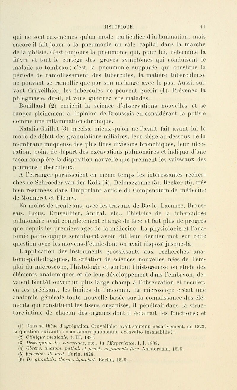 qui ne sont eux-mêmes qu'un mode particulier d'inflammation, mais encore il fait jouer à la pneumonie un rôle capital dans la marche delà phtisie. C'est toujours,la pneumonie qui, pour lui, détermine la fièvre et tout le cortège des graves symptômes qui conduisent le malade au tombeau ; c'est la pneumonie suppurée qui constitue la période de ramollissement des tubercules, la matière tuberculeuse ne pouvant se ramollir que par son mélange avec le pus. Aussi, sui- vant Gruveilhier, les tubercules ne peuvent guérir (1). Prévenez la phlegmasie, dit-il, et vous guérirez vos malades. Bouillaud (2) enrichit la science d'observations nouvelles et se rangea pleinement à l'opinion de Broussais en considérant la phtisie comme une inflammation chronique. Natalis Guillot (3) précisa mieux qu'on ne l'avait fait avant lui le mode de début des granulations miliaires, leur siège au-dessous de la membrane muqueuse des plus fines divisions bronchiques, leur ulcé- ration, point de départ des excavations pulmonaires et indiqua d'une façon complète la disposition nouvelle que prennent les vaisseaux des poumons tuberculeux. , A l'étranger paraissaient en même temps les intéressantes recher- ches de Schroëder van der Kolk (4), Delmazzonne (o), Becker (6), très bien résumées dans l'important article du Compendium de médecine de Monneret et Fleury. En moins de trente ans, avec les travaux de Bayle, Laënnec, Brous- sais, Louis, Gruveilhier, Andral, etc., l'histoire de la tuberculose pulmonaire avait complètement changé de face et fait plus de progrès que depuis les premiers âges de la médecine. La physiologie et l'ana- tomie pathologique semblaient avoir dit leur dernier mot sur cette question avec les moyens d'étude dont on avait disposé jusque-là. L'application des instruments grossissants aux recherches ana- tomo-pathologiques, la création de sciences nouvelles nées de l'em- ploi du microscope, l'histologie et surtout l'histogenèse ou étude des éléments anatomiques et de leur développement dans l'embryon, de- vaient bientôt ouvrir un plus large champ à l'observation et reculer, en les précisant, les limites de l'inconnu. Le microscope créait une anatomie générale toute nouvelle basée sur la connaissance des élé- ments qui constituent les tissus organisés, il pénétrait dans la struc- ture intime de chacun des organes dont il éclairait les fonctions ; et (1) Dans sa thèse d'agrégation, Gruveilhier avait soutenu négativement, eu 182-3. la question suivante : « an omnis pulniouum excavatio iusanabilis? » (2) Clinique médicale, t. 111, 1837. (3) Description des vaisseaux, etc., in VExperiejice, 1.1, 1838. (4) Observ. anatom. pathol. et pracf. argumenti fasc. Amsterdam, 1826. (5) Repertor. di med. Turin, 1826. (6) De gUmdulis thorac. bjmphat. Berlin, 1826.