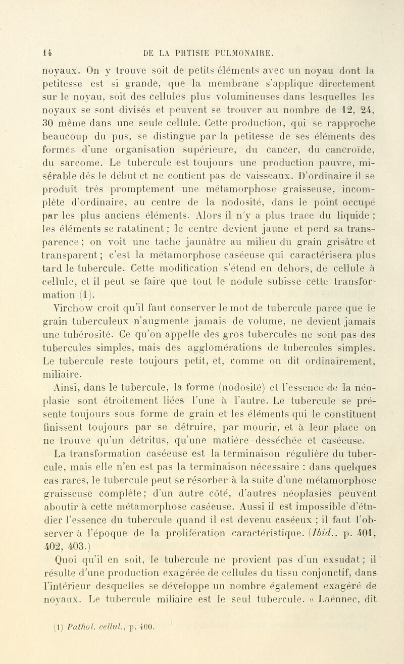 noyaux. On y trouve soit de petits éléments avec un noyau dont la petitesse est si grande, que la membrane s'applique directement sur le noyau, soit des cellules plus volumineuses dans lesquelles les noyaux se sont divisés et peuvent se trouver au nombre de 12, 24, 30 même dans une seule cellule. Cette production, qui se rapproche beaucoup du pus, se distingue par la petitesse de ses éléments des formes d'une organisation supérieure, du cancer, du cancroïde, du sarcome. Le tubercule est toujours une production pauvre, mi- sérable dès le début et ne contient pas de vaisseaux. D'ordinaire il se produit très promptement une métamorphose graisseuse, incom- plète d'ordinaire, au centre de la nodosité, dans le point occupé par les plus anciens éléments. Alors il n'y a plus trace du liquide ; les éléments se ratatinent ; le centre devient jaune et perd sa trans- parence ; on voit une taChe jaunâtre au milieu du grain grisâtre et transparent ; c'est la métamorphose caséeuse qui caractérisera plus tard le tubercule. Cette modification s'étend en dehors, de cellule à cellule, et il peut se faire que tout le nodule subisse cette transfor- mation (1). Virchow croit qu'il faut conserver le mot de tubercule parce que le grain tuberculeux n'augmente jamais de volume, ne devient jamais une tubérosité. Ce qu'on appelle des gros tubercules ne sont pas des tubercules simples, mais des agglomérations de tubercules simples. Le tubercule reste toujours petit, et, comme on dit ordinairement, miliaire. Ainsi, dans le tubercule, la forme (nodosité) et l'essence de la néo- plasie sont étroitement liées l'une à l'autre. Le tubercule se pré- sente toujours sous forme de grain et les éléments qui le constituent finissent toujours par se détruire, par mourir, et à leur place on ne trouve qu'un détritus, qu'une matière desséchée et caséeuse. La transformation caséeuse est la terminaison régulière du tuber- cule, mais elle n'en esL pas la terminaison nécessaire : dans quelques cas rares, le tubercule peut se résorber à la suite d'une métamorphose graisseuse complète ; d'un autre coté, d'autres néoplasies peuvent aboutir à cette métamorphose caséeuse. Aussi il est impossible d'étu- dier l'essence du tubercule quand il est devenu caséeux ; il faut l'ob- server à l'époque de la prolifération caractéristique. {IbicL. p. 401, 402, 403.) Quoi qu'il en soit, le tubercule ne provient pas d'un exsudât ; il résulte d'une production exagérée de cellules du tissu conjonctif, dans l'intérieur desquelles se développe un nombre également exagéré de noyaux. Le tubercule miliaire est le seul tubercule. <( Laënnec, dit (1) Pathol. celltiL, p. iOO.