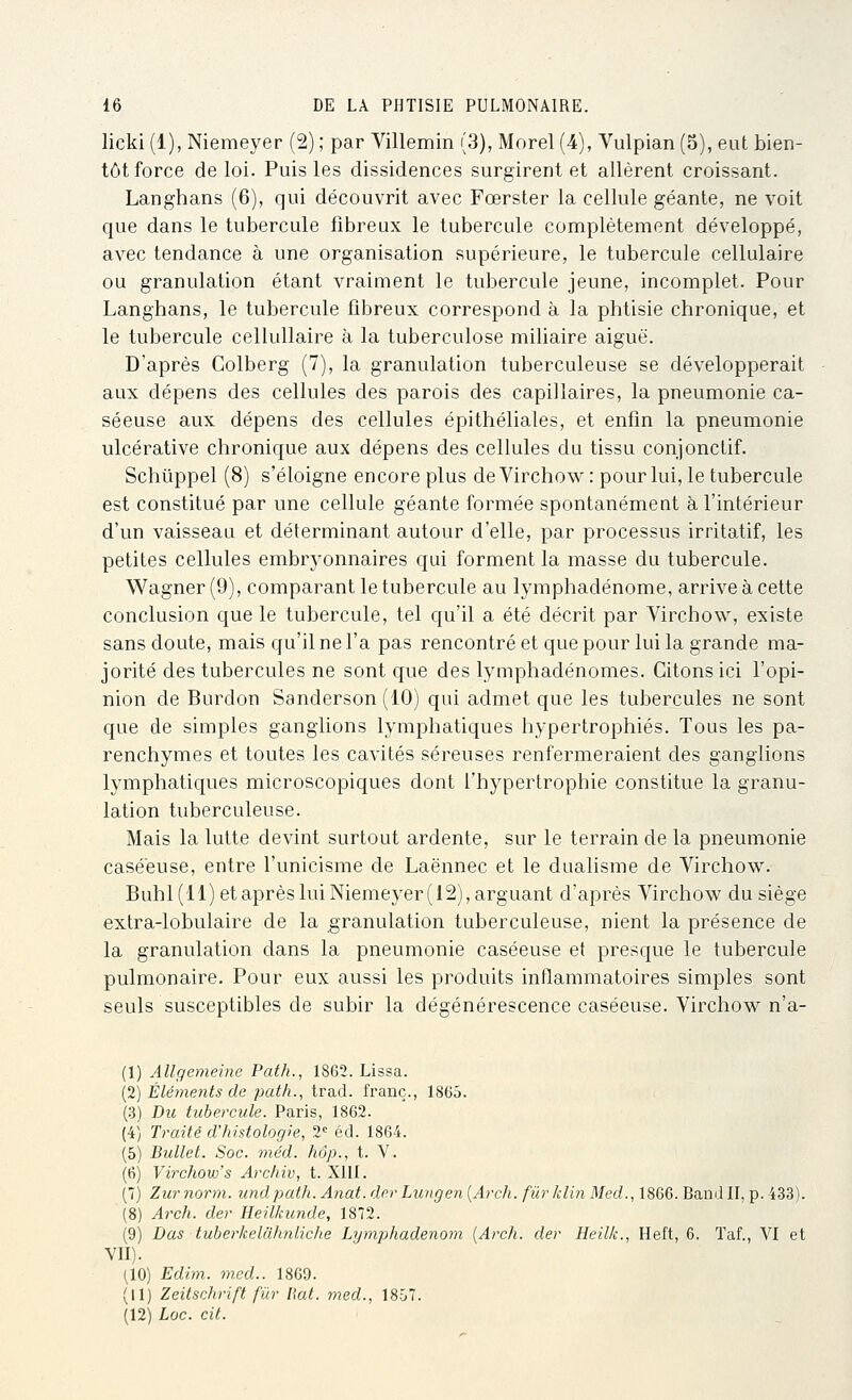 licki (1), Niemeyer (2) ; par Villemin (3), Morel (4), Vulpian (5), eut bien- tôt force de loi. Puis les dissidences surgirent et allèrent croissant. Langhans (6), qui découvrit avec Fœrster la cellule géante, ne voit que dans le tubercule fibreux le tubercule complètement développé, avec tendance à une organisation supérieure, le tubercule cellulaire ou granulation étant vraiment le tubercule jeune, incomplet. Pour Langhans, le tubercule fibreux correspond à la phtisie chronique, et le tubercule cellullaire à la tuberculose miUaire aiguë. D'après Colberg (7), la granulation tuberculeuse se développerait aux dépens des cellules des parois des capillaires, la pneumonie ca- séeuse aux dépens des cellules épithéliales, et enfin la pneumonie ulcérative chronique aux dépens des cellules du tissu conjonclif. Schiippel (8) s'éloigne encore plus de Virchow : pour lui, le tubercule est constitué par une cellule géante formée spontanément à l'intérieur d'un vaisseau et déterminant autour d'elle, par processus irritatif, les petites cellules embryonnaires qui forment la masse du tubercule. Wagner (9), comparant le tubercule au lymphadénome, arrive à cette conclusion que le tubercule, tel qu'il a été décrit par Virchow, existe sans doute, mais qu'il ne l'a pas rencontré et que pour lui la grande ma- jorité des tubercules ne sont que des lymphadénomes. Citons ici l'opi- nion de Burdon Sanderson (10) qui admet que les tubercules ne sont que de simples ganglions lymphatiques hypertrophiés. Tous les pa- renchymes et toutes les cavités séreuses renfermeraient des ganglions lymphatiques microscopiques dont l'hypertrophie constitue la granu- lation tuberculeuse. Mais la lutte devint surtout ardente, sur le terrain de la pneumonie casééuse, entre l'unicisme de Laënnec et le dualisme de Virchow. Buhl(ll) et après lui Niemeyer (12), arguant d'après Virchow du siège extra-lobulaire de la granulation tuberculeuse, nient la présence de la granulation dans la pneumonie casééuse et presque le tubercule pulmonaire. Pour eux aussi les produits inflammatoires simples sont seuls susceptibles de subir la dégénérescence casééuse. Virchow n'a- (I) Allgemeine Path., 1862. Lissa. [2] Éléments de jiath., trad. franc., 1865. (3) Du tubercule. Paris, 1862. (4) Traité d'histologie, 2^ éd. 1864. (5) Biillet. Soc. méd. hop., t. V. (6) Virchow's Archiv, t. XIII. (7) Zurnorm. undpath. Anat. derLungen {Arch. fûrklin Med., 1866. Baod II, p. 433). (8) Arch. der Heilkunde, 1872. (9) Dus tuberkelahniiclie Lymjjhadenom {Arch. der Heilk., Heft, 6. Taf., VI et VII). (10) Edim. med.. 1869. (II) Zeitschrift fur liât, med., 18.ij7. (12) Loc. cit.