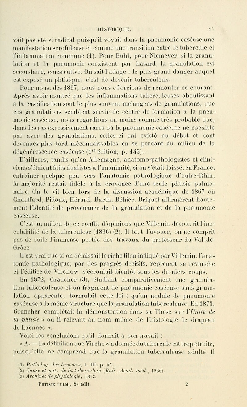 vait pas été si radical puisqu'il voyait dans la pneumonie caséuse une manifestation scrofuleuse et comme une transition entre le tubercule et l'inflammation commune (1). Pour Bulil, pour Niemeyer, si la granu- lation et la pneumonie coexistent par hasard, la granulation est secondaire, consécutive. On sait l'adage : le plus grand danger auquel est exposé un phtisique, c'est de devenir tuberculeux. Pour nous, dès 1867, nous nous efl'orcions de remonter ce courant. Après avoir montré que les inflammations tuberculeuses aboutissant à la caséifîcation sont le plus souvent mélangées de granulations, que ces granulations semblent servir de centre de formation à la pneu- monie caséeuse, nous regardions au moins comme très probable que, dans les cas excessivement rares où la pneumonie caséeuse ne coexiste pas avec des granulations, celles-ci ont existé au début et sont devenues plus tard méconnaissables en se perdant au milieu de la dégénérescence caséeuse (1^ édition, p. 145). D'ailleurs, tandis qu'en Allemagne, anatomo-pathologistes et clini- ciens s'étaient faits dualistes à l'unanimité, si on s'était laissé, en France, entraîner quelque peu vers l'anatomie pathologique d'outre-Rhin, la majorité restait fidèle à la croyance d'une seule phtisie pulmo- naire. On le vit bien lors de la discussion académique de 1867 où Chauffard, Pidoux, Hérard, Barth, Béhier, Briquet affirmèrent haute- ment l'identité de provenance de la granulation et de la pneumonie caséeuse. C'est au milieu de ce conflit d'opinions que Villemin découvrit l'ino- culabilité de la tuberculose (1866) (2). Il faut l'avouer, on ne comprit pas de suite l'immense portée des travaux du professeur du Val-de- Grâce. Il est vrai que si on délaissait le riche filon indiqué par Villemin, l'ana- tomie pathologique, par des progrès décisifs, reprenait sa revanche et l'édifice de Virchow s'écroulait bientôt sous les derniers coups. En 1872, Grancher (3), étudiant comparativement une granula- tion tuberculeuse et un fragment de pneumonie caséeuse sans granu- lation apparente, formulait cette loi : qu'un nodule de pneumonie caséeuse a la même structure que la granulation tuberculeuse. En 1873, Grancher complétait la démonstration dans sa Thèse sur ï Unité de la phtisie « où il relevait au nom même de l'histologie le drapeau de Laënnec ». Voici les conclusions qu'il donnait à son travail : « A. — La définition que Virchow a donnée du tubercule est trop étroite, puisqu'elle ne comprend que la granulation tuberculeuse adulte. Il (1) Patholog. des tumeurs, t. III, p. 47. (2) Cause et nat. de la tuberculose {Bull. Acad. méd., 1866). (3) Archives de physiologie, 1872. Phtisie pulm., 2^ édit. 2