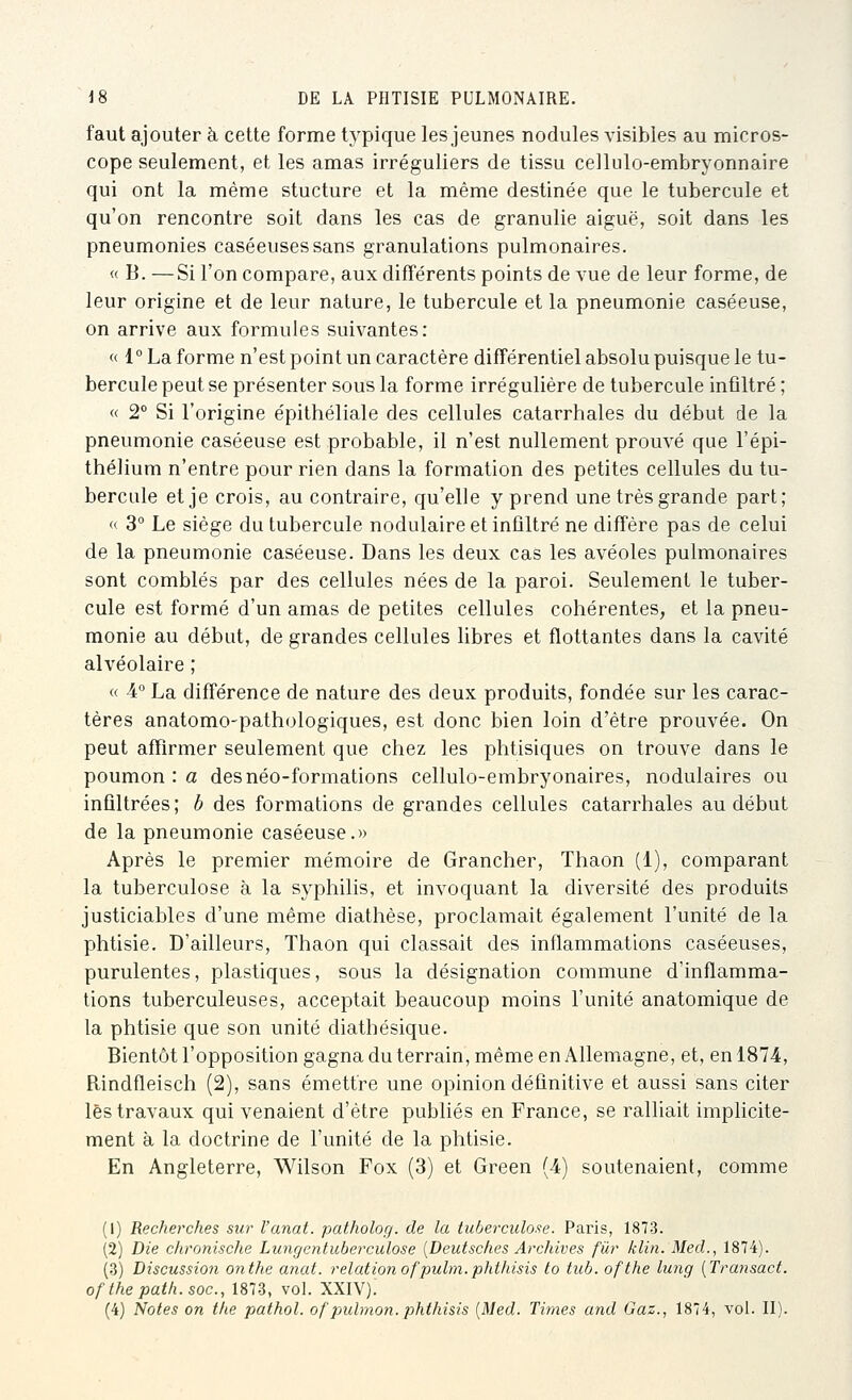 faut ajouter h cette forme typique les jeunes nodules visibles au micros- cope seulement, et les amas irréguliers de tissu cellulo-embryonnaire qui ont la même stucture et la même destinée que le tubercule et qu'on rencontre soit dans les cas de granulie aiguë, soit dans les pneumonies caséeusessans granulations pulmonaires. « B. —Si l'on compare, aux différents points de vue de leur forme, de leur origine et de leur nature, le tubercule et la pneumonie caséeuse, on arrive aux formules suivantes: « 1° La forme n'est point un caractère différentiel absolu puisque le tu- bercule peut se présenter sous la forme irrégulière de tubercule infiltré ; « 2° Si l'origine épithéliale des cellules catarrhales du début de la pneumonie caséeuse est probable, il n'est nullement prouvé que l'épi- thélium n'entre pour rien dans la formation des petites cellules du tu- bercule et je crois, au contraire, qu'elle y prend une très grande part; « 3° Le siège du tubercule nodulaire et infiltré ne diffère pas de celui de la pneumonie caséeuse. Dans les deux cas les avéoles pulmonaires sont comblés par des cellules nées de la paroi. Seulement le tuber- cule est formé d'un amas de petites cellules cohérentes, et la pneu- monie au début, de grandes cellules libres et flottantes dans la cavité alvéolaire ; « 4° La différence de nature des deux produits, fondée sur les carac- tères anatomo-pathologiques, est donc bien loin d'être prouvée. On peut affirmer seulement que chez les phtisiques on trouve dans le poumon : a des néo-formations cellulo-embryonaires, nodulaires ou infiltrées; b des formations de grandes cellules catarrhales au début de la pneumonie caséeuse.» Après le premier mémoire de Grancher, Thaon (1), comparant la tuberculose à la syphilis, et invoquant la diversité des produits justiciables d'une même diathèse, proclamait également l'unité de la phtisie. D'ailleurs, Thaon qui classait des inflammations caséeuses, purulentes, plastiques, sous la désignation commune d'inflamma- tions tuberculeuses, acceptait beaucoup moins l'unité anatomique de la phtisie que son unité diathésique. Bientôt l'opposition gagna du terrain, même en Allemagne, et, en 1874, Rindfleisch (2), sans émettre une opinion définitive et aussi sans citer lès travaux qui venaient d'être publiés en France, se ralliait implicite- ment à la doctrine de l'unité de la phtisie. En Angleterre, Wilson Fox (3) et Green (4) soutenaient, comme (1) Recherches sur l'anat. patholog. de la tuberculose. Paris, 1873. (2) Die chronische Lungentuberculose [Deutsches Archives fur klin. Med., 1874). (3) Discussion onthe anat. relationofpulm.phthisis to tiib. ofthe lung [Transact. ofthepatli.soc, 1873, voL XXIV).