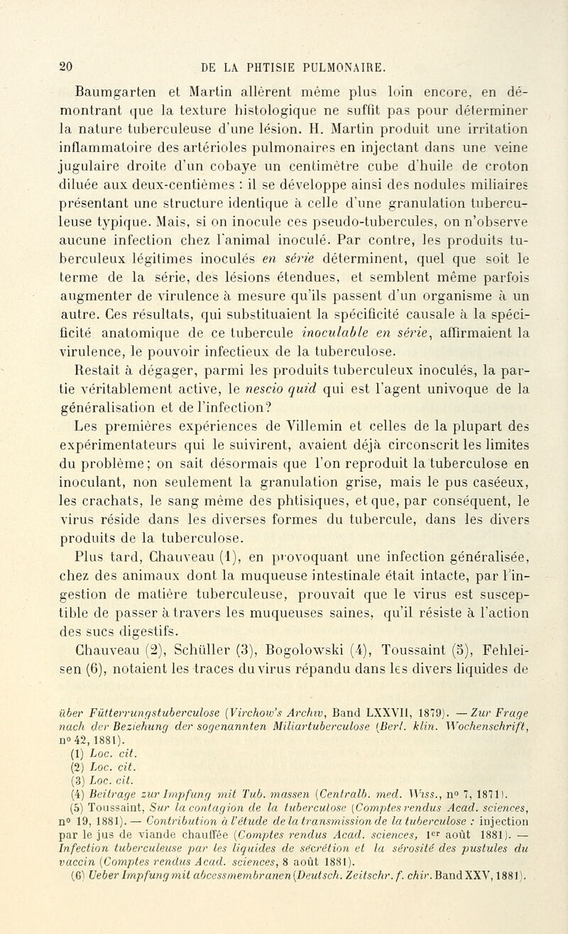 Baumgarten et Martin allèrent même plus loin encore, en dé- montrant que la texture histologique ne suffit pas pour déterminer la nature tuberculeuse d'une lésion, H. Martin produit une irritation inflammatoire des artérioles pulmonaires en injectant dans une veine jugulaire droite d'un cobaye un centimètre cube d'huile de croton diluée aux deux-centièmes : il se développe ainsi des nodules miliaires présentant une structure identique à celle d'une granulation tubercu- leuse typique. Mais, si on inocule ces pseudo-tubercules, on n'observe aucune infection chez l'animal inoculé. Par contre, les produits tu- berculeux légitimes inoculés en série déterminent, quel que soit le terme de la série, des lésions étendues, et semblent même parfois augmenter de virulence à mesure qu'ils passent d'un organisme à un autre. Ces résultats, qui substituaient la spécificité causale à la spéci- ficité anatomique de ce tubercule inoculable en série^ affirmaient la virulence, le pouvoir infectieux de la tuberculose. Restait à dégager, parmi les produits tuberculeux inoculés, la par- tie véritablement active, le nescio quid qui est l'agent univoque de la généralisation et de l'infection? Les premières expériences de Villemin et celles de la plupart des expérimentateurs qui le suivirent, avaient déjà circonscrit les limites du problème; on sait désormais que l'on reproduit la tuberculose en inoculant, non seulement la granulation grise, mais le pus caséeux, les crachats, le sang même des phtisiques, et que, par conséquent, le virus réside dans les diverses formes du tubercule, dans les divers produits de la tuberculose. Plus tard, Chauveau (1), en provoquant une infection généralisée, chez des animaux dont la muqueuse intestinale était intacte, par l'in- gestion de matière tuberculeuse, prouvait que le virus est suscep- tible de passer à travers les muqueuses saines, qu'il résiste à l'action des sucs digestifs. Chauveau (2), Schûller (3), Bogolowski (i), Toussaint (3), Fehlei- sen (6), notaient les traces du virus répandu dans les divers liquides de u6e7' Fûtte7TU7igstuberculose [Virchovfs Archiv, Band LXXVIl, 1879). —Zur Frage nach der Beziehung der sogenannten Miliartuberculose [Derl. klin. Wochenschrift, Qo 42,1881). (1) hoc. cit. (2) Loc. cit. (3) Loc. cit. (4) Beitrage zur Impfung mit Tub. tnasseii [Centralb. med. Wiss., n° 7, 1871). (5) Toussaint, Sur la contagion de la tuberculose [Comptes reyidus Acad. sciences, n 19, 1881).— Contribution à l'étude de la transmission de la tuberculose : iûjection par le jus de viande chauffée {Comptes rendus Acad. sciences, F^ août 1881). — Infection tuberculeuse par les liquides de sécrétion et la sérosité des pustules du vaccin {Comptes rendus Acad. sciences, 8 août 1881). (6) Veber Impfung mit abcessmembranen{Deutsch. Zeitschr.f. cAz?'. Band XXV, 1881).