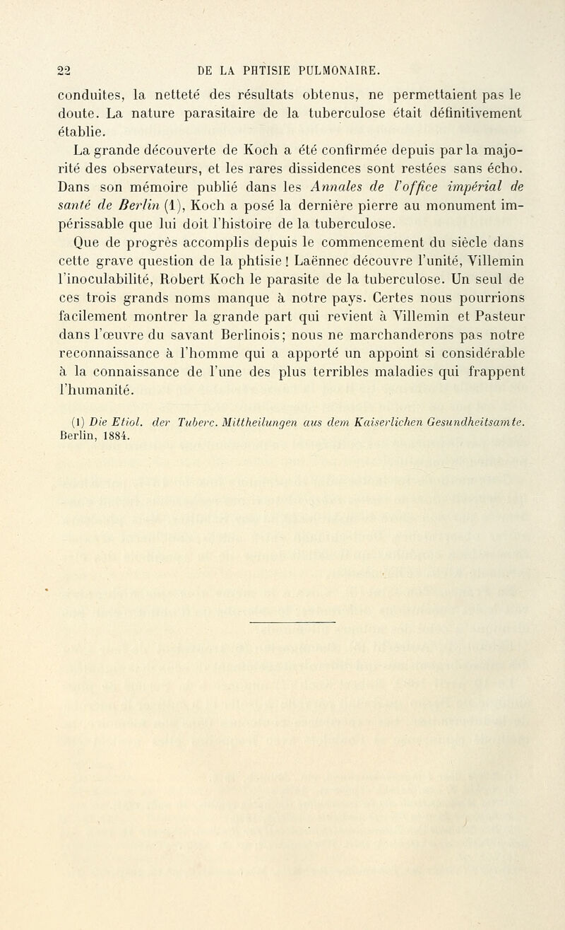 conduites, la netteté des résultats obtenus, ne permettaient pas le doute. La nature parasitaire de la tuberculose était définitivement établie. La grande découverte de Koch a été confirmée depuis parla majo- rité des observateurs, et les rares dissidences sont restées sans écho. Dans son mémoire publié dans les Annales de l'office impérial de santé de Berlin (1), Koch a posé la dernière pierre au monument im- périssable que lui doit l'histoire de la tuberculose. Que de progrès accomplis depuis le commencement du siècle dans cette grave question de la phtisie ! Laënnec découvre l'unité, Villemin l'inoculabilité, Robert Koch le parasite de la tuberculose. Un seul de ces trois grands noms manque à notre pays. Certes nous pourrions facilement montrer la grande part qui revient à Villemin et Pasteur dans l'œuvre du savant Berlinois ; nous ne marchanderons pas notre reconnaissance à l'homme qui a apporté un appoint si considérable à la connaissance de l'une des plus terribles maladies qui frappent l'humanité. (1) Die Etiol. der Tiiberc. Mittheilungen aus dem Kaiserlichen Gesundheitsamte. Berlin, 1884.