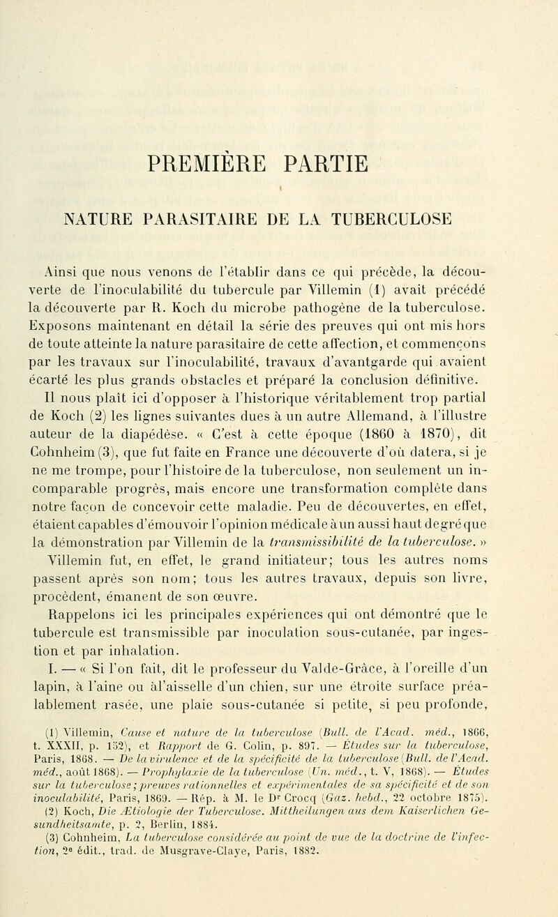 PREMIERE PARTIE NATURE PARASITAIRE DE LA TUBERCULOSE Ainsi que nous venons de l'établir dans ce qui précède, la décou- verte de l'inoculabilité du tubercule par Villemin (1) avait précédé la découverte par R. Koch du microbe pathogène de la tuberculose. Exposons maintenant en détail la série des preuves qui ont mis hors de toute atteinte la nature parasitaire de cette affection, et commençons par les travaux sur l'inoculabilité, travaux d'avantgarde qui avaient écarté les plus grands obstacles et préparé la conclusion définitive. Il nous plaît ici d'opposer à l'historique véritablement trop partial de Koch (2) les lignes suivantes dues à un autre Allemand, à l'illustre auteur de la diapédèse. « C'est à cette époque (1860 à 1870), dit Gohnheim(3), que fut faite en France une découverte d'où datera, si je ne me trompe, pour l'histoire de la tuberculose, non seulement un in- comparable progrès, mais encore une transformation complète dans notre façon de concevoir cette maladie. Peu de découvertes, en effet, étaient capables d'émouvoir l'opinion médicale àun aussi haut degré que la démonstration par Yillemin de la Iransmissibilité de la tuberculose. » Villemin fut, en effet, le grand initiateur; tous les autres noms passent après son nom; tous les autres travaux, depuis son livre, procèdent, émanent de son œuvre. Rappelons ici les principales expériences qui ont démontré que le tubercule est transmissible par inoculation sous-cutanée, par inges- tion et par inhalation. I. — « Si l'on fait, dit le professeur du Val de-Grâce, à l'oreille d'un lapin, à l'aine ou àl'aisselle d'un chien, sur une étroite surface préa- lablement rasée, une plaie sous-cutanée si petite, si peu profonde, (1) Yillemin, Cause et nature de la tuberculose {Bull, de l'Acad. méd., 1866, t. XXXII, p. 152), et Rapport de G. Colin, p. 897. — Études sur la tuberculose, Paris, 1868. — De la virulence et de la spécificité de la tuberculose [Bull. del'Acnd. méd., août 1868). — Prophylaxie de la tuberculose [Un. méd., t. V, 1868). — Études sur la tuberculose ; jjreuves rationnelles et expérimentcdes de sa spécificité et de son inoculabilité, Paris, 1869. — Rép. à M. le D''Crocq [Gaz. hebd., 22 octobre 1875). (2) Kocii, Die u-Etiologie der Tuberculose. Mittheilungen aus dem Kaiserlichen Ge- sundheitsamte, p. 2, Berlin, 1884. (.3) Cohnheim, La tuberculose considérée au poitit de vue de la doctrine de l'infec- tion, 2» édit., trad. de Musgrave-Claye, Paris, 1882.