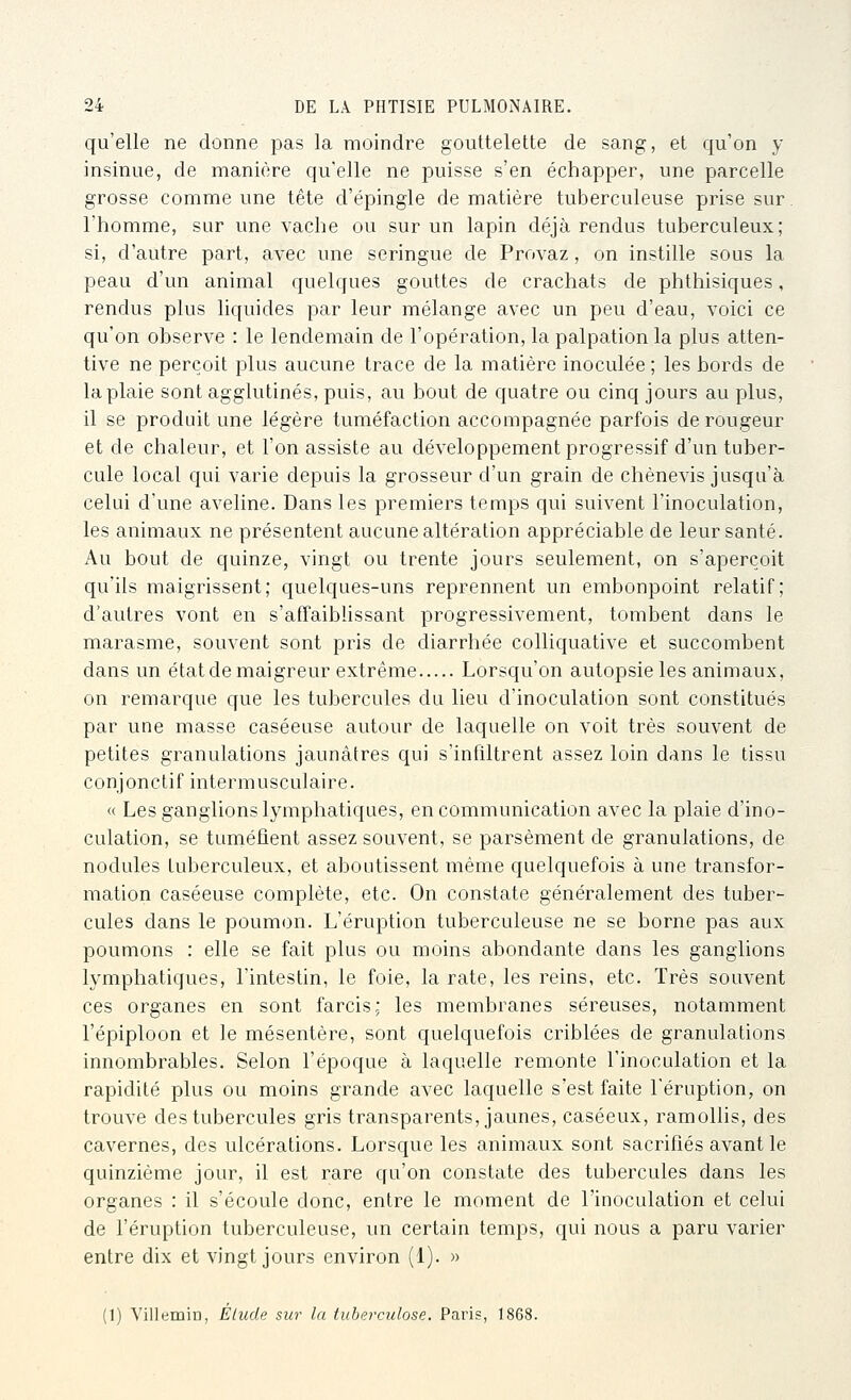 qu'elle ne donne pas la moindre gouttelette de sang, et qu'on y insinue, de manière qu'elle ne puisse s'en échapper, une parcelle grosse comme une tête d'épingle de matière tuberculeuse prise sur. l'homme, sur une vache ou sur un lapin déjà rendus tuberculeux; si, d'autre part, avec une seringue de Provaz, on instille sous la peau d'un animal quelques gouttes de crachats de phthisiques, rendus plus liquides par leur mélange avec un peu d'eau, voici ce qu'on observe : le lendemain de l'opération, la palpation la plus atten- tive ne perçoit plus aucune trace de la matière inoculée; les bords de la plaie sont agglutinés, puis, au bout de quatre ou cinq jours au plus, il se produit une légère tuméfaction accompagnée parfois de rougeur et de chaleur, et l'on assiste au développement progressif d'un tuber- cule local qui varie depuis la grosseur d'un grain de chènevis jusqu'à celui d'une aveline. Dans les premiers temps qui suivent l'inoculation, les animaux ne présentent aucune altération appréciable de leur santé. Au bout de quinze, vingt ou trente jours seulement, on s'aperçoit qu'ils maigrissent; quelques-uns reprennent un embonpoint relatif; d'autres vont en s'affaiblissant progressivement, tombent dans le marasme, souvent sont pris de diarrhée colliquative et succombent dans un état de maigreur extrême Lorsqu'on autopsie les animaux, on remarque que les tubercules du lieu d'inoculation sont constitués par une masse caséeuse autour de laquelle on voit très souvent de petites granulations jaunâtres qui s'infiltrent assez loin dans le tissu conjonctif intermusculaire. « Les ganglions lymphatiques, en communication avec la plaie d'ino- culation, se tuméfient assez souvent, se parsèment de granulations, de nodules tuberculeux, et aboutissent même quelquefois à une transfor- mation caséeuse complète, etc. On constate généralement des tuber- cules dans le poumon. L'éruption tuberculeuse ne se borne pas aux poumons : elle se fait plus ou moins abondante dans les ganglions lymphatiques, l'intestin, le foie, la rate, les reins, etc. Très souvent ces organes en sont farcis; les membranes séreuses, notamment l'épiploon et le mésentère, sont quelquefois criblées de granulations innombrables. Selon l'époque à laquelle remonte l'inoculation et la rapidité plus ou moins grande avec laquelle s'est faite l'éruption, on trouve des tubercules gris transparents, jaunes, caséeux, ramollis, des cavernes, des ulcérations. Lorsque les animaux sont sacrifiés avant le quinzième jour, il est rare qu'on constate des tubercules dans les organes : il s'écoule donc, entre le moment de l'inoculation et celui de l'éruption tuberculeuse, un certain temps, qui nous a paru varier entre dix et vingt jours environ (1). » (1) Yillemin, Elude sur la tuberculose. Paris, 1868.