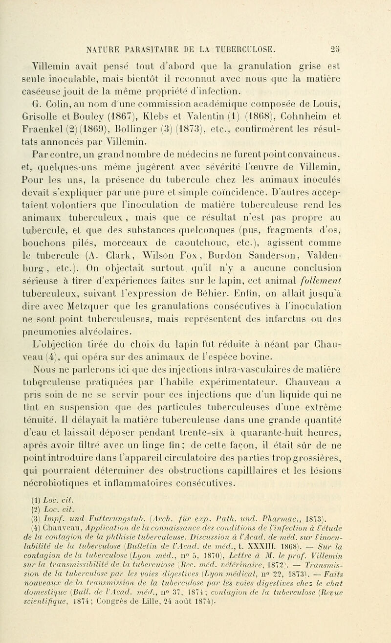 Villemin avait pensé tout d'abord que la granulation grise est seule inoculable, mais bientôt il reconnut avec nous que la matière caséeuse jouit de la même propriété d'infection. G. Colin, au nom d'une commission académique composée de Louis, Grisolle et Bouley (1867), Klebs et Valentin (1) (1868), Cohnheim et Fraenkel (2)('i869), Bollinger (3) (1873), etc., confirmèrent les résul- tats annoncés par Villemin. Par contre, un grand nombre de médecins ne furent point convaincus, et, quelques-uns même jugèrent avec sévérité l'œuvre de Villemin, Pour les uns, la présence du tubercule chez les animaux inoculés devait s'expliquer par une pure et simple coïncidence. D'autres accep- taient volontiers que l'inoculation de matière tuberculeuse rend les animaux tuberculeux, mais que ce résultat n'est pas propre au tubercule, et que des substances quelconques (pus, fragments d'os, bouchons piles, morceaux de caoutchouc, etc.), agissent comme le tubercule (A. Clark, Wilson Fox, Burdon Sanderson, Valden- burg, etc.). On objectait surtout, qu'il n'y a aucune conclusion sérieuse à tirer d'expériences faites sur le lapin, cet animal follement tuberculeux, suivant l'expression de Béhier. Enfin, on allait jusqu'à dire avec Metzquer que les granulations consécutives à l'inoculation ne sont point tuberculeuses, mais représentent des infarctus ou des pneumonies alvéolaires. L'objection tirée du choix du lapin fut réduite à néant par Chau- veau (4), qui opéra sur des animaux de l'espèce bovine. Nous ne parlerons ici que des injections intra-vasculaires de matière tuberculeuse pratiquées par l'habile expérimentateur. Chauveau a pris soin de ne se servir pour ces injections que d'un liquide qui ne tînt en suspension que des particules tuberculeuses d'une extrême ténuité. Il délayait la matière tuberculeuse dans une grande quantité d'eau et laissait déposer pendant trente-six à quarante-huit heures, après avoir filtré avec un linge fin; de cette façon, il était sûr de ne point introduire dans l'appareil circulatoire des parties trop grossières, qui pourraient déterminer des obstructions capilllaires et les lésions nécrobiotiques et inflammatoires consécutives. (1) Loc. cit. {•i) Loc. cit. (3) Impf. und Futterimgstub. {Arch. fur exp. Patli. und. Pharmac, 1873). (4) Chauveau, Application de la connaissance des conditions de l'infection à l'étude de la contagion de la phthisie tuberculeuse. Discussion à l'Acad. de méd. sur Vinocu- labilité de la tuberculose [Bulletin de l'Acad. de méd., t. XXXIIf. 1868). — Sur la contagion delà tuberculose (Lyon méd., n 5, 1870), Lettre ci M. le prof. Villemin sur la transmissibililé de la tuberculose [Rec. méd. vétérinaire, 1872\ — Transmis- sion de la tuberculose par les voies digestives [Lyon médical, n 22, 1873). —Faits nouveaux delà transinission de la tubei'culose par les voies digestives chez le chat domestique [Bull, de l'Acad. méd., n° 37, 1874; contagion de la tuberculose [Revue scientifique, 1874; CoDgrès de Lille, 24 août 1874).