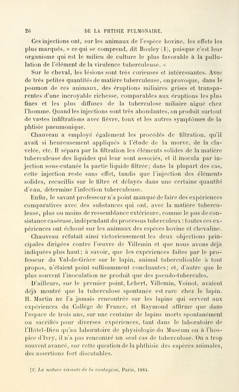 Ces injections ont, sur les animaux de l'espèce bovine, les effets les plus marqués, « ce qui se comprend, dit Bouley (1), puisque c'est leur organisme qui est le milieu de culture le plus favorable à la pullu- lation de l'élément de la virulence tuberculeuse. » Sur le cheval, les lésions sont très curieuses et intéressantes. Avec de très petites quantités de matière tuberculeuse, onprovoque, dans le poumon de ces animaux, des éruptions miliaires grises et transpa- rentes d'une incroyable richesse, comparables aux éruptions les plus fines et les plus diffuses de la tuberculose miliaire aiguë chez l'homme. Quand les injections sont très abondantes, on produit surtout de vastes infiltrations avec fièvre, toux et les autres symptômes de la phtisie pneumonique. Ghauveau a employé également les procédés de filtration, qu'il avait si heureusement appliqués à l'étude de la morve, de la cla- velée, etc. Il sépara par la filtration les éléments solides de la matière tuberculeuse des liquides qui leur sont associés, et il inocula par in- jection sous-cutanée la partie liquide filtrée; dans la plupart des cas, cette injection reste sans effet, tandis que l'injection des éléments solides, recueillis sur le filtre et délayés dans une certaine quantité d'eau, détermine l'infection tuberculeuse. Enfin, le savant professeur n'a point manqué de faire des expériences comparatives avec des substances qui ont, avec la matière tubercu- leuse, plus ou moins de ressemblance extérieure, comme le pus de con- sistance caséeuse, indépendant du processus tuberculeux : toutes ces ex- périences ont échoué sur les animaux des espèces bovine et chevaline. Ghauveau réfutait ainsi victorieusement les deux objections prin- cipales dirigées contre l'œuvre de Villemin et que nous avons déjà indiquées plus haut; à savoir, que les expériences faites par le pro- fesseur du Yal-de-Grâce sur le lapin, animal tuberculisable à tout propos, n'étaient point suffisamment concluantes; et, d'autre que le plus souvent l'inoculation ne produit que des pseudo-tubercules. D'ailleurs, sur le premier point, Lebert, Yillemin, Voinot, avaient déjà montré que la tuberculose spontanée est rare chez le lapin. H. Martin ne l'a jamais rencontrée sur les lapins qui servent aux expériences du Gollège de France, et Raymond affirme que dans l'espace de trois ans, sur une centaine de lapins morts spontanément ou sacrifiés pour diverses expériences, tant dans le laboratoire de l'Hôtel-Dieu qu'au laboratoire de physiologie du Muséum ou à l'hos- pice d'Ivry, il n'a pas rencontré un seul cas de tuberculose. On a trop souvent avancé, sur cette question delà phthisie des espèces animales, des assertions fort discutables. (1) La nature vivante de lu contagion, Paris, 188i.