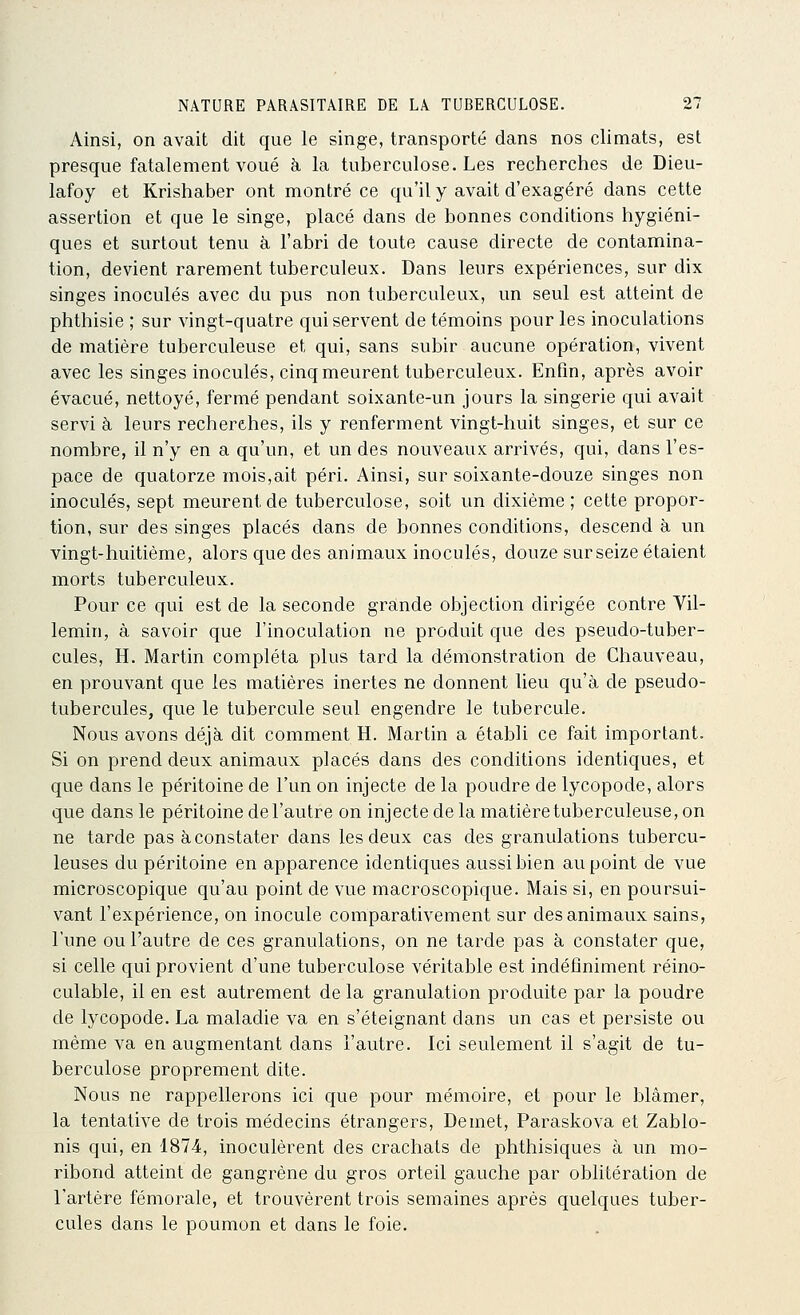 Ainsi, on avait dit que le singe, transporté dans nos climats, est presque fatalement voué à la tuberculose. Les recherches de Dieu- lafoy et Krishaber ont montré ce qu'il y avait d'exagéré dans cette assertion et que le singe, placé dans de bonnes conditions hygiéni- ques et surtout tenu à l'abri de toute cause directe de contamina- tion, devient rarement tuberculeux. Dans leurs expériences, sur dix singes inoculés avec du pus non tuberculeux, un seul est atteint de phthisie ; sur vingt-quatre qui servent de témoins pour les inoculations de matière tuberculeuse et qui, sans subir aucune opération, vivent avec les singes inoculés, cinq meurent tuberculeux. Enfin, après avoir évacué, nettoyé, fermé pendant soixante-un jours la singerie qui avait servi à leurs recherches, ils y renferment vingt-huit singes, et sur ce nombre, il n'y en a qu'un, et un des nouveaux arrivés, qui, dans l'es- pace de quatorze mois,ait péri. Ainsi, sur soixante-douze singes non inoculés, sept meurent de tuberculose, soit un dixième ; cette propor- tion, sur des singes placés dans de bonnes conditions, descend à un vingt-huitième, alors que des animaux inoculés, douze sur seize étaient morts tuberculeux. Pour ce qui est de la seconde grande objection dirigée contre Vil- lemin, à savoir que l'inoculation ne produit que des pseudo-tuber- cules, H. Martin compléta plus tard la démonstration de Chauveau, en prouvant que les matières inertes ne donnent lieu qu'à de pseudo- tubercules, que le tubercule seul engendre le tubercule. Nous avons déjà dit comment H. Martin a établi ce fait important. Si on prend deux animaux placés dans des conditions identiques, et que dans le péritoine de l'un on injecte de la poudre de lycopode, alors que dans le péritoine de l'autre on injecte de la matière tuberculeuse, on ne tarde pas à constater dans les deux cas des granulations tubercu- leuses du péritoine en apparence identiques aussi bien au point de vue microscopique qu'au point de vue macroscopique. Mais si, en poursui- vant l'expérience, on inocule comparativement sur des animaux sains, l'une ou l'autre de ces granulations, on ne tarde pas à constater que, si celle qui provient d'une tuberculose véritable est indéiîniment réino- culable, il en est autrement de la granulation produite par la poudre de lycopode. La maladie va en s'éteignant dans un cas et persiste ou même va en augmentant dans l'autre. Ici seulement il s'agit de tu- berculose proprement dite. Nous ne rappellerons ici que pour mémoire, et pour le blâmer, la tentative de trois médecins étrangers, Démet, Paraskova et Zablo- nis qui, en 1874, inoculèrent des crachats de phthisiques à un mo- ribond atteint de gangrène du gros orteil gauche par oblitération de l'artère fémorale, et trouvèrent trois semaines après quelques tuber- cules dans le poumon et dans le foie.
