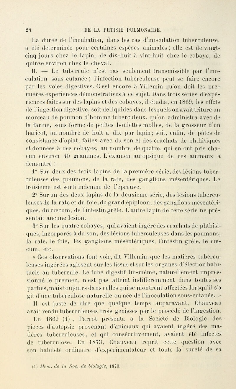 La durée de l'incubation, dans les cas d'inoculation tuberculeuse, a été déterminée pour certaines espèces animales ; elle est de vingt- cinq jours chez le lapin, de dix-huit à vint-huit chez le cobaye, de quinze environ chez le cheval. II. — Le tubercule n'est pas seulement transmissible par l'ino- culation sous-cutanée ; l'infection tuberculeuse peut se faire encore par les voies digestives. C'est encore à Villemin qu'on doit les pre- mières expériences démonstratives à ce sujet. Dans trois séries d'expé- riences faites sur des lapins et des cobayes, il étudia, en 1869, les effets de l'ingestion digestive, soit de liquides dans lesquels on avait trituré un morceau de poumon d'homme tuberculeux, qu'on administra avec de la farine, sous forme de petites boulettes molles, de la grosseur d'un haricot, au nombre de huit a dix par lapin ; soit, enfin, de pâtes de consistance d'opiat, faites avec du son et des crachats de phthisiques et données à des cobayes, au nombre de quatre, qui en ont pris cha- cun environ 40 grammes. L'examen autopsique de ces animaux a démontré : 1° Sur deux des trois lapins de la première série, des lésions tuber- culeuses des poumons, de la rate, des ganglions mésentériques. Le troisième est sorti indemne de l'épreuve. 2° Sur un des deux lapins de la deuxième série, des lésions tubercu- leuses de la rate et du foie, du grand épiploon, des ganglions mésentéri- ques, du cœcum, de l'intestin grêle. L'autre lapin de cette série ne pré- sentait aucune lésion. 3° Sur les quatre cobayes, qui avaient ingéré des crachats de phthisi- ques, incorporés à du son, des lésions tuberculeuses dans les poumons, la rate, le foie, les ganglions mésentériques, l'intestin grêle, le cœ- cum, etc. « Ces observations font voir, dit Villemin, que les matières tubercu- leuses ingérées agissent sur les tissus et sur les organes d'élection habi- tuels au tubercule. Le tube digestif lui-même, naturellement impres- sionné le premier, n'est pas atteint indifféremment dans toutes ses parties, mais toujours dans celles qui se montrent affectées lorsqu'il s'a git d'une tuberculose naturelle ou née de l'inoculation sous-cutanée. » Il est juste de dire que quelque temps auparavant, Chauveau avait rendu tuberculeuses trois génisses par le procédé de l'ingestion. En 1869 (1) , Parrot présenta à la Société de Biologie des pièces d'autopsie provenant d'animaux qui avaient ingéré des ma- tières tuberculeuses, et qui consécutivement, avaient été infectés de tuberculose. En 1873, Chauveau reprit cette question avec son habileté ordinaire d'expérimentateur et toute la sûreté de sa (1) Mém. de la Soc. de biologie, 1870.
