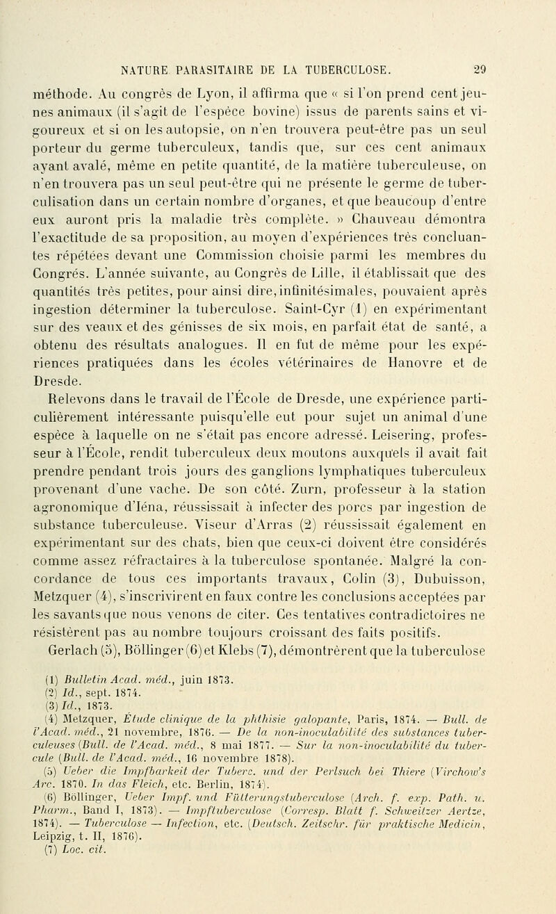méthode. Au congrès de Lyon, il affirma que « si l'on prend cent jeu- nes animaux (il s'agit de l'espèce bovine) issus de parents sains et vi- goureux et si on les autopsie, on n'en trouvera peut-être pas un seul porteur du germe tuberculeux, tandis que, sur ces cent animaux ayant avalé, même en petite quantité, de la matière tuberculeuse, on n'en trouvera pas un seul peut-être qui ne présente le germe de tuber- culisation dans un certain nombre d'organes, et que beaucoup d'entre eux auront pris la maladie très complète. » Ghauveau démontra l'exactitude de sa proposition, au moyen d'expériences très concluan- tes répétées devant une Commission choisie parmi les membres du Congrès. L'année suivante, au Congrès de Lille, il établissait que des quantités très petites, pour ainsi dire, infinitésimales, pouvaient après ingestion déterminer la tuberculose. Saint-Cyr (1) en expérimentant sur des veaux et des génisses de six mois, en parfait état de santé, a obtenu des résultats analogues. Il en fut de même pour les expé- riences pratiquées dans les écoles vétérinaires de Hanovre et de Dresde. Relevons dans le travail de l'Ecole de Dresde, une expérience parti- culièrement intéressante puisqu'elle eut pour sujet un animal d'une espèce à laquelle on ne s'était pas encore adressé. Leisering, profes- seur à l'École, rendit tuberculeux deux moutons auxqu'els il avait fait prendre pendant trois jours des ganglions lymphatiques tuberculeux provenant d'une vache. De son côté. Zurn, professeur à la station agronomique d'Iéna, réussissait à infecter des porcs par ingestion de substance tuberculeuse. Viseur d'Arras (2) réussissait également en expérimentant sur des chats, bien que ceux-ci doivent être considérés comme assez réfractaires à la tuberculose spontanée. Malgré la con- cordance de tous ces importants travaux, Colin (3), Dubuisson, Metzquer (4), s'inscrivirent en faux contre les conclusions acceptées par les savants que nous venons de citer. Ces tentatives contradictoires ne résistèrent pas au nombre toujours croissant des faits positifs. Gerlach (5), BôUinger (6) et Klebs (7), démontrèrent que la tuberculose (1) Bulletin Acad. méd., juin 1873. (2) Id., sept. 1874. (3)7d., 1873. (4) Metzquer, Étude clinique de la philiisie galopante, Paris, 1874. — Bidl. de l'Acad. méd., 21 novembre, 1876. — De la non-ijioculabilifé des substances tuber- culeuses {Bull, de l'Acad. méd., 8 mai 1877. — Sur la non-inoculabilifé du tuber- cule [Bull, de l'Acad. méd., 16 novembre 1878). (5) Ueber die Impfbarkeit der Tuberc. und der Perlsuch bei Thiere {Virchow's Arc. 1870. In dus Fleich, etc. Berlin, 1874). (6) Bôllinger, Ueber Impf. und Fillterungstuberculose [Arch. f. exp. Path. u. Pharm., Band I, 1873). — Impftuberculose {Corresp. Blatt f. Schweitzer Aertze, 1874). — Tuberculose — Infection, etc. [Deutsch. Zeitschr. fur praktische Medicin, Leipzig, t. II, 1876). (7) Loc. cit.