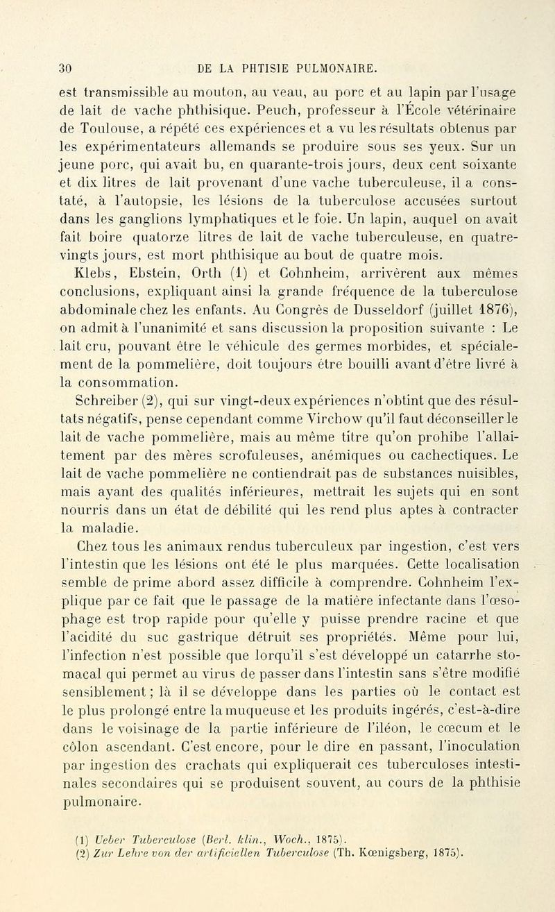 est transmissible au mouton, au veau, au porc et au lapin par l'usage de lait de vache phthisique. Peuch, professeur à l'École vétérinaire de Toulouse, a répété ces expériences et a vu les résultats obtenus par les expérimentateurs allemands se produire sous ses yeux. Sur un jeune porc, qui avait bu, en quarante-trois jours, deux cent soixante et dix litres de lait provenant d'une vache tuberculeuse, il a cons- taté, à l'autopsie, les lésions de la tuberculose accusées surtout dans les ganglions lymphatiques et le foie. Un lapin, auquel on avait fait boire quatorze litres de lait de vache tuberculeuse, en quatre- vingts jours, est mort phthisique au bout de quatre mois. Kiebs, Ebstein, Ortli (1) et Cohnheim, arrivèrent aux mêmes conclusions, expliquant ainsi la grande fréquence de la tuberculose abdominale chez les enfants. Au Congrès de Dusseldorf (juillet 1876), on admit à l'unanimité et sans discussion la proposition suivante : Le . lait cru, pouvant être le véhicule des germes morbides, et spéciale- ment de la pommelière, doit toujours être bouilli avant d'être livré à la consommation. Schreiber (2), qui sur vingt-deux expériences n'obtint que des résul- tats négatifs, pense cependant comme Virchow qu'il faut déconseiller le lait de vache pommelière, mais au même titre qu'on prohibe l'allai- tement par des mères scrofuleuses, anémiques ou cachectiques. Le lait de vache pommelière ne contiendrait pas de substances nuisibles, mais ayant des qualités inférieures, mettrait les sujets qui en sont nourris dans un état de débilité qui les rend plus aptes à contracter la maladie. Chez tous les animaux rendus tuberculeux par ingestion, c'est vers l'intestin que les lésions ont été le plus marquées. Cette localisation semble de prime abord assez difficile à comprendre. Cohnheim l'ex- plique par ce fait que le passage de la matière infectante dans l'œso- phage est trop rapide pour qu'elle y puisse prendre racine et que l'acidité du suc gastrique détruit ses propriétés. Même pour lui, l'infection n'est possible que lorqu'il s'est développé un catarrhe sto- macal qui permet au virus de passer dans l'intestin sans s'être modifié sensiblement ; là il se développe dans les parties où le contact est le plus prolongé entre la muqueuse et les produits ingérés, c'est-à-dire dans le voisinage de la partie inférieure de l'iléon, le cœcum et le côlon ascendant. C'est encore, pour le dire en passant, l'inoculation par ingestion des crachats qui expliquerait ces tuberculoses intesti- nales secondaires qui se produisent souvent, au cours de la phthisie pulmonaire. (1) l'eher Tuberculose [Berl. klin., Woch., 1875). (2) Ziir Lehre von der artificiellen Tuberculose (Th. Kœnigsberg, 1875).