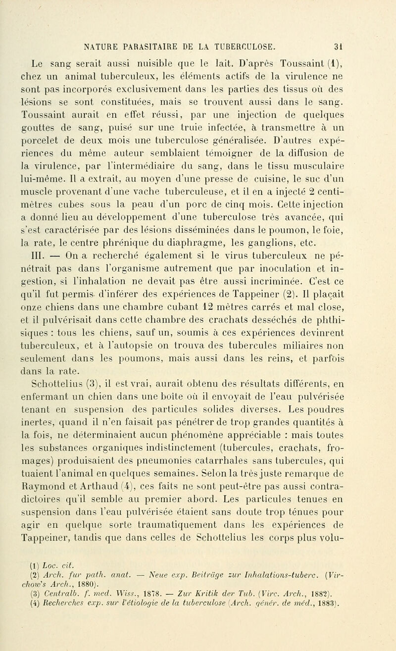 Le sang serait aussi nuisible que le lait. D'après Toussaint (1), chez un animal tuberculeux, les éléments actifs de la virulence ne sont pas incorporés exclusivement dans les parties des tissus où des lésions se sont constituées, mais se trouvent aussi dans le sang. Toussaint aurait en effet réussi, par une injection de quelques gouttes de sang, puisé sur une truie infectée, à transmettre à un porcelet de deux mois une tuberculose généralisée. D'autres expé- riences du même auteur semblaient témoigner de la diffusion de la virulence, par l'intermédiaire du sang, dans le tissu musculaire lui-même. Il a extrait, au moyen d'une presse de cuisine, le suc d'un muscle provenant dune vache tuberculeuse, et il en a injecté 2 centi- mètres cubes sous la peau d'un porc de cinq mois. Cette injection a donné lieu au développement d'une tuberculose très avancée, qui s'est caractérisée par des lésions disséminées dans le poumon, le foie, la rate, le centre phrénique du diaphragme, les ganglions, etc. III. — On a recherché également si le virus tuberculeux ne pé- nétrait pas dans l'organisme autrement que par inoculation et in- gestion, si l'inhalation ne devait pas être aussi incriminée. C'est ce qu'il fut permis d'inférer des expériences de Tappeiner (2). Il plaçait onze chiens dans une chambre cubant 12 mètres carrés et mal close, et il pulvérisait dans cette chambre des crachats desséchés de phthi- siques : tous les chiens, sauf un, soumis à ces expériences devinrent tuberculeux, et à l'autopsie on trouva des tubercules miliaires non seulement dans les poumons, mais aussi dans les reins, et parfois dans la rate. Schottelius (3), il est vrai, aurait obtenu des résultats différents, en enfermant un chien dans une boîte où il envoyait de l'eau pulvérisée tenant en suspension des particules solides diverses. Les poudres inertes, quand il n'en faisait pas pénétrer de trop grandes quantités à la fois, ne déterminaient aucun phénomène appréciable : mais toutes les substances organiques indistinctement (tubercules, crachats, fro- mages) produisaient des pneumonies catarrhales sans tubercules, qui tuaient l'animal en quelques semaines. Selon la très juste remarque de Raymond et Arthaud (4), ces faits ne sont peut-être pas aussi contra- dictoires qu'il semble au premier abord. Les particules tenues en suspension dans l'eau pulvérisée étaient sans doute trop ténues pour agir en quelque sorte traumatiquement dans les expériences de Tappeiner, tandis que dans celles de Schottelius les corps plus volu- (1) Loc. cit. (2) Arch. fur path. anat. — Neue exp. Beitruge zur Inhalations-tuberc. {Vir- chow's Arch., 1880). (3) Centrait, f. med. Wiss., 1878. — Zur Kritik der Tiib. {Vi?r. Arch., 1882). (4) Recherches exp. sur l'étiologie de la tuberculose [Arch. génér. de méd., 1883).