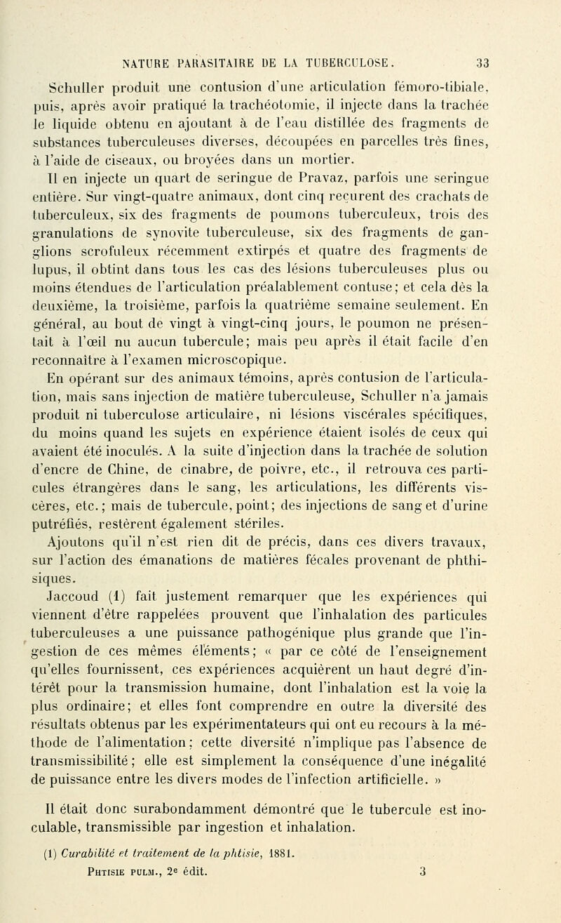 Schuller produit une contusion d'une articulation fémoro-tibiale. puis, après avoir pratiqué la trachéotomie, il injecte dans la trachée le liquide obtenu en ajoutant à de l'eau distillée des fragments de substances tuberculeuses diverses, découpées en parcelles très fines, à l'aide de ciseaux, ou broyées dans un mortier. 11 en injecte un quart de seringue de Pravaz, parfois une seringue entière. Sur vingt-quatre animaux, dont cinq reçurent des crachats de tuberculeux, six des fragments de poumons tuberculeux, trois des granulations de synovite tuberculeuse, six des fragments de gan- glions scrofuleux récemment extirpés et quatre des fragments de lupus, il obtint dans tous les cas des lésions tuberculeuses plus ou moins étendues de l'articulation préalablement contuse; et cela dès la deuxième, la troisième, parfois la quatrième semaine seulement. En général, au bout de vingt à vingt-cinq jours, le poumon ne présen- tait à l'œil nu aucun tubercule; mais peu après il était facile d'en reconnaître à l'examen microscopique. En opérant sur des animaux témoins, après contusion de l'articula- tion, mais sans injection de matière tuberculeuse, Schuller n'a jamais produit ni tuberculose articulaire, ni lésions viscérales spécifiques, du moins quand les sujets en expérience étaient isolés de ceux qui avaient été inoculés. A la suite d'injection dans la trachée de solution d'encre de Chine, de cinabre, de poivre, etc., il retrouva ces parti- cules étrangères dans le sang, les articulations, les différents vis- cères, etc.; mais de tubercule, point; des injections de sang et d'urine putréfiés, restèrent également stériles. Ajoutons qu'il n'est rien dit de précis, dans ces divers travaux, sur l'action des émanations de matières fécales provenant de phthi- siques. Jaccoud (1) fait justement remarquer que les expériences qui viennent d'être rappelées prouvent que l'inhalation des particules tuberculeuses a une puissance pathogénique plus grande que l'in- gestion de ces mêmes éléments ; « par ce côté de l'enseignement qu'elles fournissent, ces expériences acquièrent un haut degré d'in- térêt pour la transmission humaine, dont l'inhalation est la voie la plus ordinaire; et elles font comprendre en outre la diversité des résultats obtenus par les expérimentateurs qui ont eu recours à la mé- thode de l'alimentation ; cette diversité n'implique pas l'absence de transmissibilité ; elle est simplement la conséquence d'une inégalité de puissance entre les divers modes de l'infection artificielle. » Il était donc surabondamment démontré que le tubercule est ino- culable, transmissible par ingestion et inhalation. (1) Curabilité et traitement de la phtisie, 1881. Phtisie pulm., 2e édit. 3