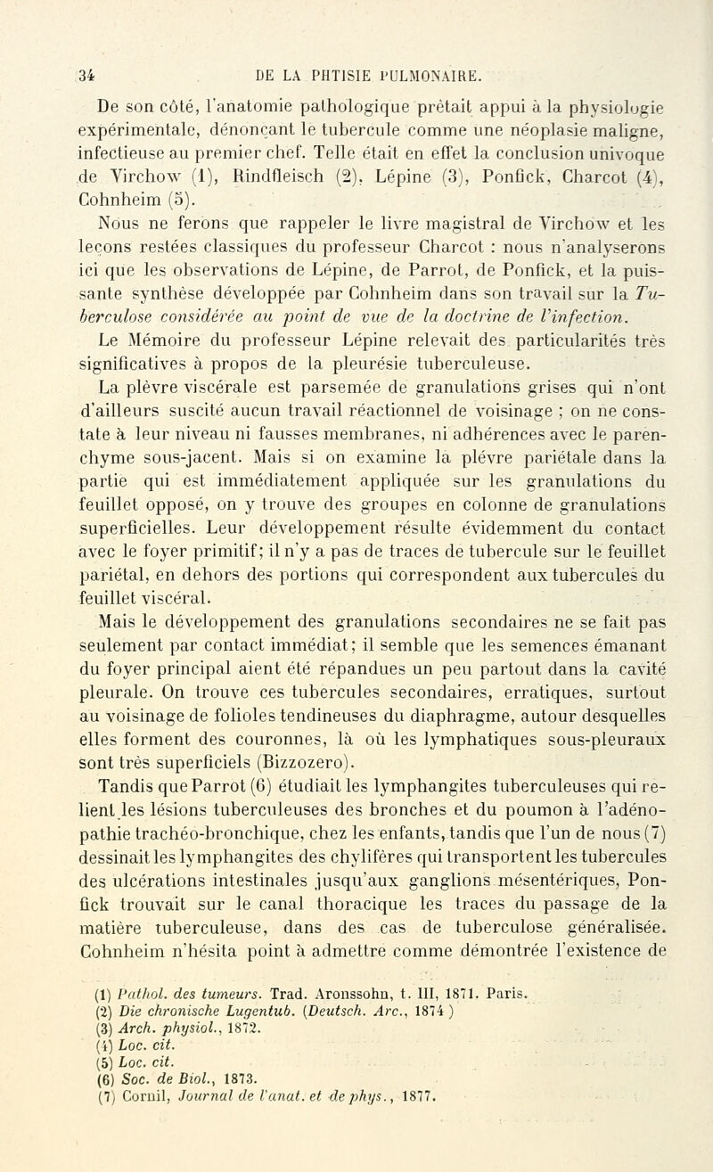 De son côté, l'anatomie pathologique prêtait appui à la physiologie expérimentale, dénonçant le tubercule comme une néoplasie maligne, infectieuse au premier chef. Telle était en effet la conclusion univoque de Virchow (1), Rindfleisch (2), Lépine (3), Ponfick, Charcot (4), Cohnheim (5). , Nous ne ferons que rappeler le livre magistral de Virchow et les leçons restées classiques du professeur Charcot : nous n'analyserons ici que les observations de Lépine, de Parrot, de Ponfick, et la puis- sante synthèse développée par Cohnheim dans son travail sur la Tu- berculose considérée au point de vue de la doctrine de Vinfection. Le Mémoire du professeur Lépine relevait des particularités très significatives à propos de la pleurésie tuberculeuse. La plèvre viscérale est parsemée de granulations grises qui n'ont d'ailleurs suscité aucun travail réactionnel de voisinage ; on ne cons- tate à leur niveau ni fausses membranes, ni adhérences avec le paren- chyme sous-jacent. Mais si on examine la plèvre pariétale dans la partie qui est immédiatement appliquée sur les granulations du feuillet opposé, on y trouve des groupes en colonne de granulations superficielles. Leur développement résulte évidemment du contact avec le foyer primitif; il n'y a pas de traces de tubercule sur le feuillet pariétal, en dehors des portions qui correspondent aux tubercules du feuillet viscéral. Mais le développement des granulations secondaires ne se fait pas seulement par contact immédiat; il semble que les semences émanant du foyer principal aient été répandues un peu partout dans la cavité pleurale. On trouve ces tubercules secondaires, erratiques, surtout au voisinage de folioles tendineuses du diaphragme, autour desquelles elles forment des couronnes, là où les lymphatiques sous-pleuraux sont très superficiels (Bizzozero). Tandis que Parrot (6) étudiait les lymphangites tuberculeuses qui re- lient,les lésions tuberculeuses des bronches et du poumon à l'adéno- pathie trachéo-bronchique, chez les enfants, tandis que l'un de nous (7) dessinait les lymphangites des chylifères qui transportent les tubercules des ulcérations intestinales jusqu'aux ganglions mésentériques, Pon- fick trouvait sur le canal thoracique les traces du passage de la matière tuberculeuse, dans des cas de tuberculose généralisée. Cohnheim n'hésita point à admettre comme démontrée l'existence de (1) Pathol. des tumeurs. Trad. Aronssohn, t. III, 1871. Paris. (2) Die chronische Lugentub. {Deutsch. Arc, 1874) (3) Arch. physioL, 1872. (i) Loc. cit. (5) Loc. cit. (6) Soc. de BioL, 1873. (7) Coruil, Journal de l'anat. et dephys., 1877.