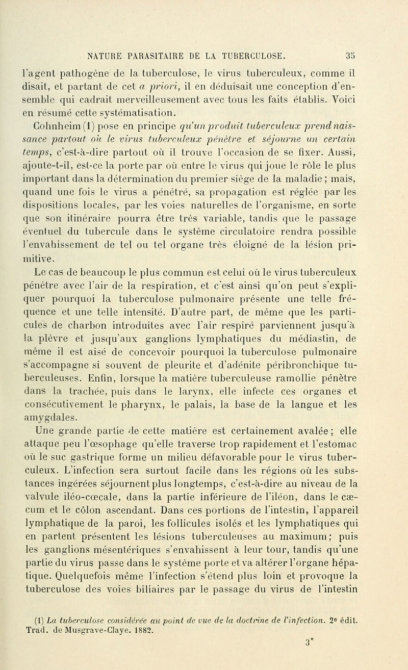 l'agent pathogène de la tuberculose, le virus tuberculeux, comme il disait, et partant de cet a p?-iori, il en déduisait une conception d'en- semble qui cadrait merveilleusement avec tous les faits établis. Voici en résumé cette systématisation. Gohnheim(l) pose en principe qiiunproduit tuberculeux pi^endnais- sance partout ou le virus tuberculeux pénètre et séjourne un certain temps, c'est-à-dire partout oii il trouve l'occasion de se fixer. Aussi, ajoute-t-il, est-ce la porte par où entre le virus qui joue le rôle le plus important dans la détermination du premier siège de la maladie ; mais, quand une fois le virus a pénétré, sa propagation est réglée par les dispositions locales, par les voies naturelles de l'organisme, en sorte que son itinéraire pourra être très variable, tandis que le passage éventuel du tubercule dans le système circulatoire rendra possible l'envahissement de tel ou tel organe très éloigné de la lésion pri- mitive. Le cas de beaucoup le plus commun est celui où le virus tuberculeux pénètre avec l'air de la respiration, et c'est ainsi qu'on peut s'expli- quer pourquoi la tuberculose pulmonaire présente une telle fré- quence et une telle intensité. D'autre part, de même que les parti- cules de charbon introduites avec l'air respiré parviennent jusqu'à la plèvre et jusqu'aux ganglions lymphatiques du médiastin, de même il est aisé de concevoir pourquoi la tuberculose pulmonaire s'accompagne si souvent de pleurite et d'adénite péribronchique tu- berculeuses. Enfin, lorsque la matière tuberculeuse ramollie pénètre dans la trachée, puis dans le larynx, elle infecte ces organes et consécutivement le pharynx, le palais, la base de la langue et les amygdales. Une grande partie de cette matière est certainement avalée ; elle attaque peu l'œsophage qu'elle traverse trop rapidement et l'estomac où le suc gastrique forme un milieu défavorable pour le virus tuber- culeux. L'infection sera surtout facile dans les régions où les subs- tances ingérées séjournent plus longtemps, c'est-à-dire au niveau de la valvule iléo-cœcale, dans la partie inférieure de l'iléon, dans le cae- cum et le côlon ascendant. Dans ces portions de l'intestin, l'appareil lymphatique de la paroi, les follicules isolés et les lymphatiques qui en partent présentent les lésions tuberculeuses au maximum ; puis les ganglions mésentériques s'envahissent à leur tour, tandis qu'une partie du virus passe dans le système porte et va altérer l'organe hépa- tique. Quelquefois même l'infection s'étend plus loin et provoque la tuberculose des voies biliaires par le passage du virus de l'intestin (1) La tuberculose considérée au point de vue de la doctrine de l'infection. 2« édit. Trad. de Musgrave-CIaye. 1882. 3*